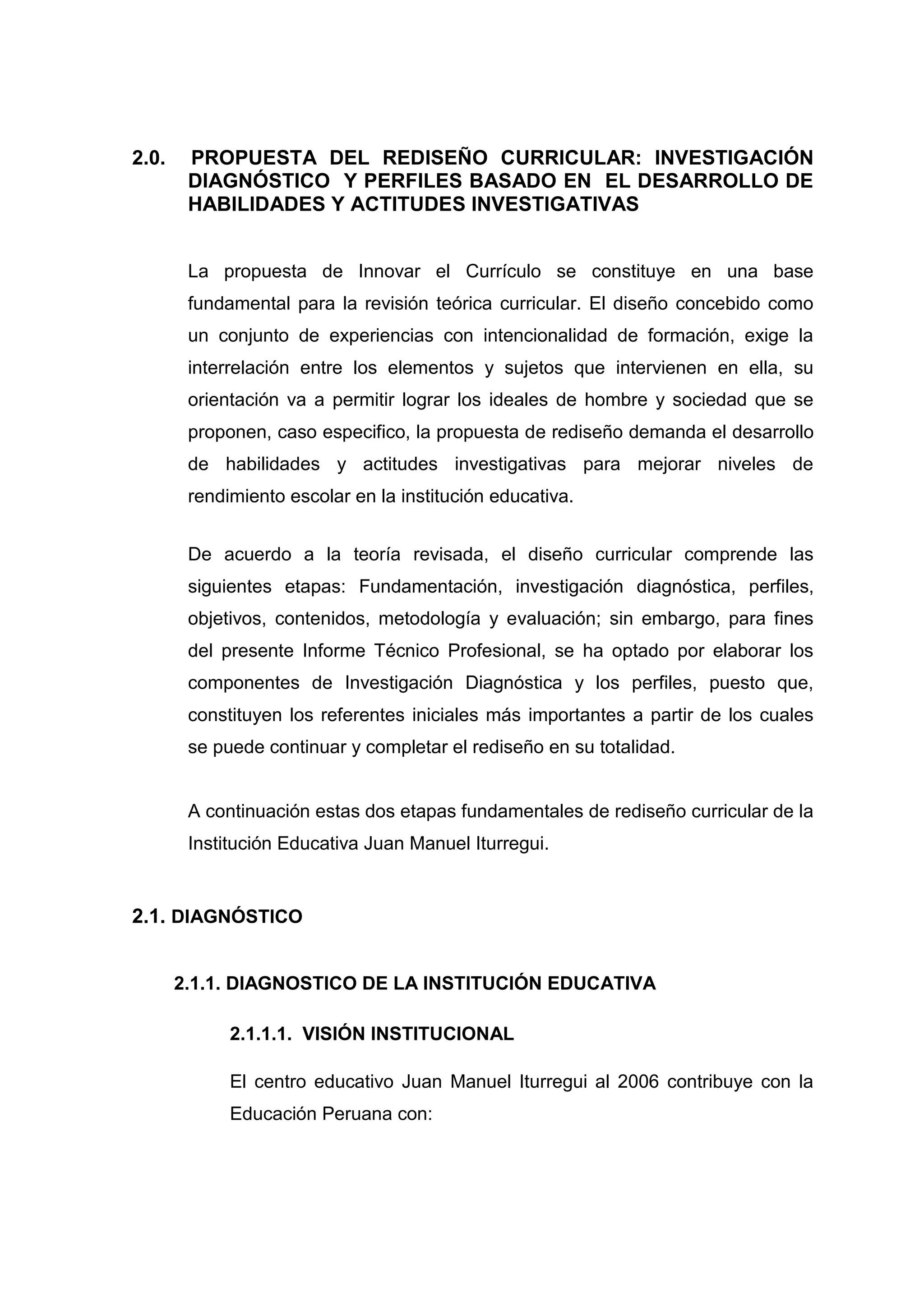 2.0.    PROPUESTA DEL REDISEÑO CURRICULAR: INVESTIGACIÓN
        DIAGNÓSTICO Y PERFILES BASADO EN EL DESARROLLO DE
        HABILIDADES Y ACTITUDES INVESTIGATIVAS


        La propuesta de Innovar el Currículo se constituye en una base
        fundamental para la revisión teórica curricular. El diseño concebido como
        un conjunto de experiencias con intencionalidad de formación, exige la
        interrelación entre los elementos y sujetos que intervienen en ella, su
        orientación va a permitir lograr los ideales de hombre y sociedad que se
        proponen, caso especifico, la propuesta de rediseño demanda el desarrollo
        de habilidades y actitudes investigativas para mejorar niveles de
        rendimiento escolar en la institución educativa.


        De acuerdo a la teoría revisada, el diseño curricular comprende las
        siguientes etapas: Fundamentación, investigación diagnóstica, perfiles,
        objetivos, contenidos, metodología y evaluación; sin embargo, para fines
        del presente Informe Técnico Profesional, se ha optado por elaborar los
        componentes de Investigación Diagnóstica y los perfiles, puesto que,
        constituyen los referentes iniciales más importantes a partir de los cuales
        se puede continuar y completar el rediseño en su totalidad.


        A continuación estas dos etapas fundamentales de rediseño curricular de la
        Institución Educativa Juan Manuel Iturregui.


2.1. DIAGNÓSTICO


       2.1.1. DIAGNOSTICO DE LA INSTITUCIÓN EDUCATIVA

             2.1.1.1. VISIÓN INSTITUCIONAL

             El centro educativo Juan Manuel Iturregui al 2006 contribuye con la
             Educación Peruana con:




                                          38
 