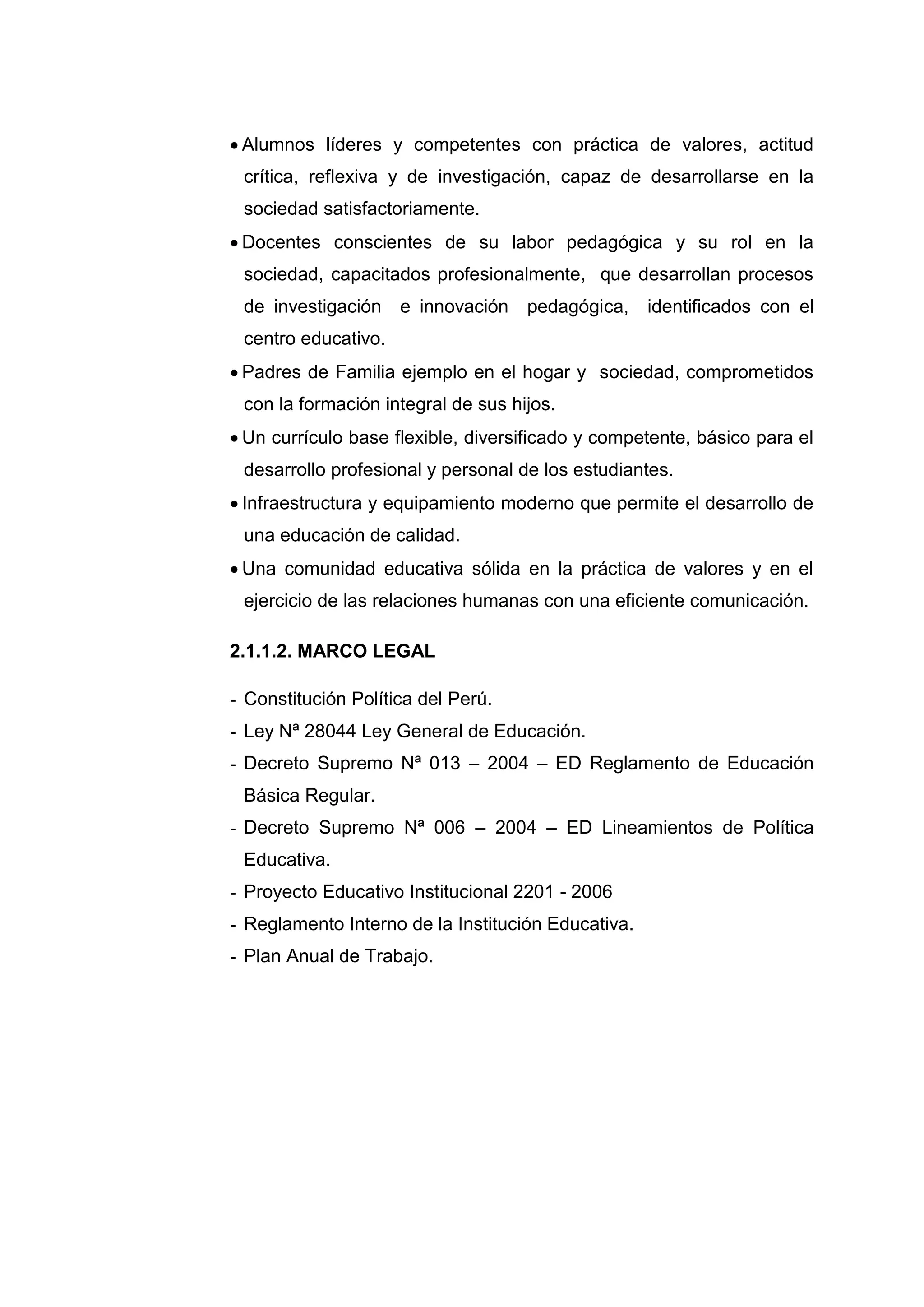  Alumnos líderes y competentes con práctica de valores, actitud
 crítica, reflexiva y de investigación, capaz de desarrollarse en la
 sociedad satisfactoriamente.
 Docentes conscientes de su labor pedagógica y su rol en la
 sociedad, capacitados profesionalmente, que desarrollan procesos
 de investigación    e innovación   pedagógica,     identificados con el
 centro educativo.
 Padres de Familia ejemplo en el hogar y sociedad, comprometidos
 con la formación integral de sus hijos.
 Un currículo base flexible, diversificado y competente, básico para el
 desarrollo profesional y personal de los estudiantes.
 Infraestructura y equipamiento moderno que permite el desarrollo de
 una educación de calidad.
 Una comunidad educativa sólida en la práctica de valores y en el
 ejercicio de las relaciones humanas con una eficiente comunicación.

2.1.1.2. MARCO LEGAL

- Constitución Política del Perú.
- Ley Nª 28044 Ley General de Educación.
- Decreto Supremo Nª 013 – 2004 – ED Reglamento de Educación
 Básica Regular.
- Decreto Supremo Nª 006 – 2004 – ED Lineamientos de Política
 Educativa.
- Proyecto Educativo Institucional 2201 - 2006
- Reglamento Interno de la Institución Educativa.
- Plan Anual de Trabajo.




                             39
 