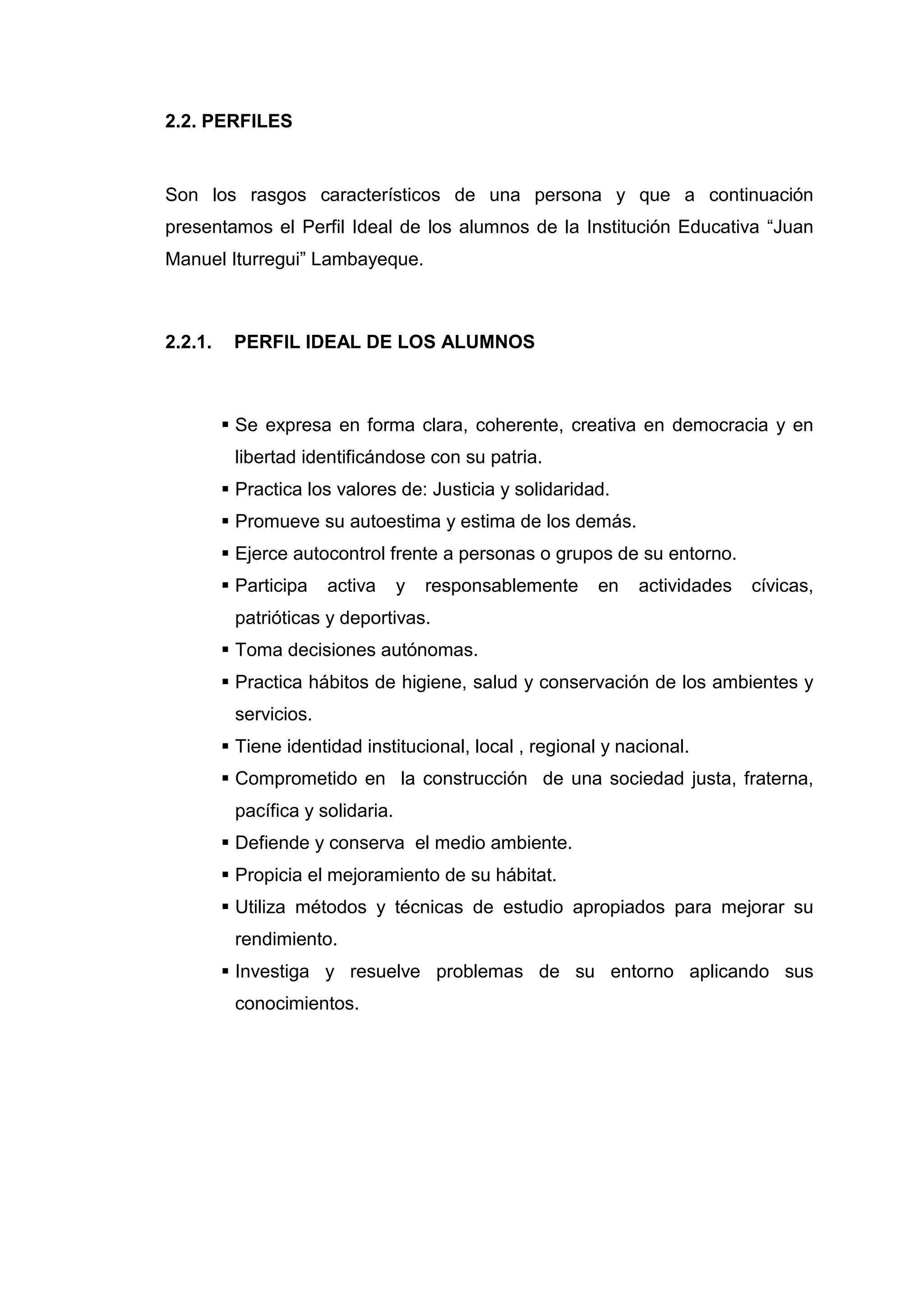 2.2. PERFILES


Son los rasgos característicos de una persona y que a continuación
presentamos el Perfil Ideal de los alumnos de la Institución Educativa “Juan
Manuel Iturregui” Lambayeque.



2.2.1.    PERFIL IDEAL DE LOS ALUMNOS



          Se expresa en forma clara, coherente, creativa en democracia y en
          libertad identificándose con su patria.
          Practica los valores de: Justicia y solidaridad.
          Promueve su autoestima y estima de los demás.
          Ejerce autocontrol frente a personas o grupos de su entorno.
          Participa   activa     y   responsablemente    en   actividades   cívicas,
          patrióticas y deportivas.
          Toma decisiones autónomas.
          Practica hábitos de higiene, salud y conservación de los ambientes y
          servicios.
          Tiene identidad institucional, local , regional y nacional.
          Comprometido en la construcción de una sociedad justa, fraterna,
          pacífica y solidaria.
          Defiende y conserva el medio ambiente.
          Propicia el mejoramiento de su hábitat.
          Utiliza métodos y técnicas de estudio apropiados para mejorar su
          rendimiento.
          Investiga y resuelve problemas de su entorno aplicando sus
          conocimientos.




                                         40
 