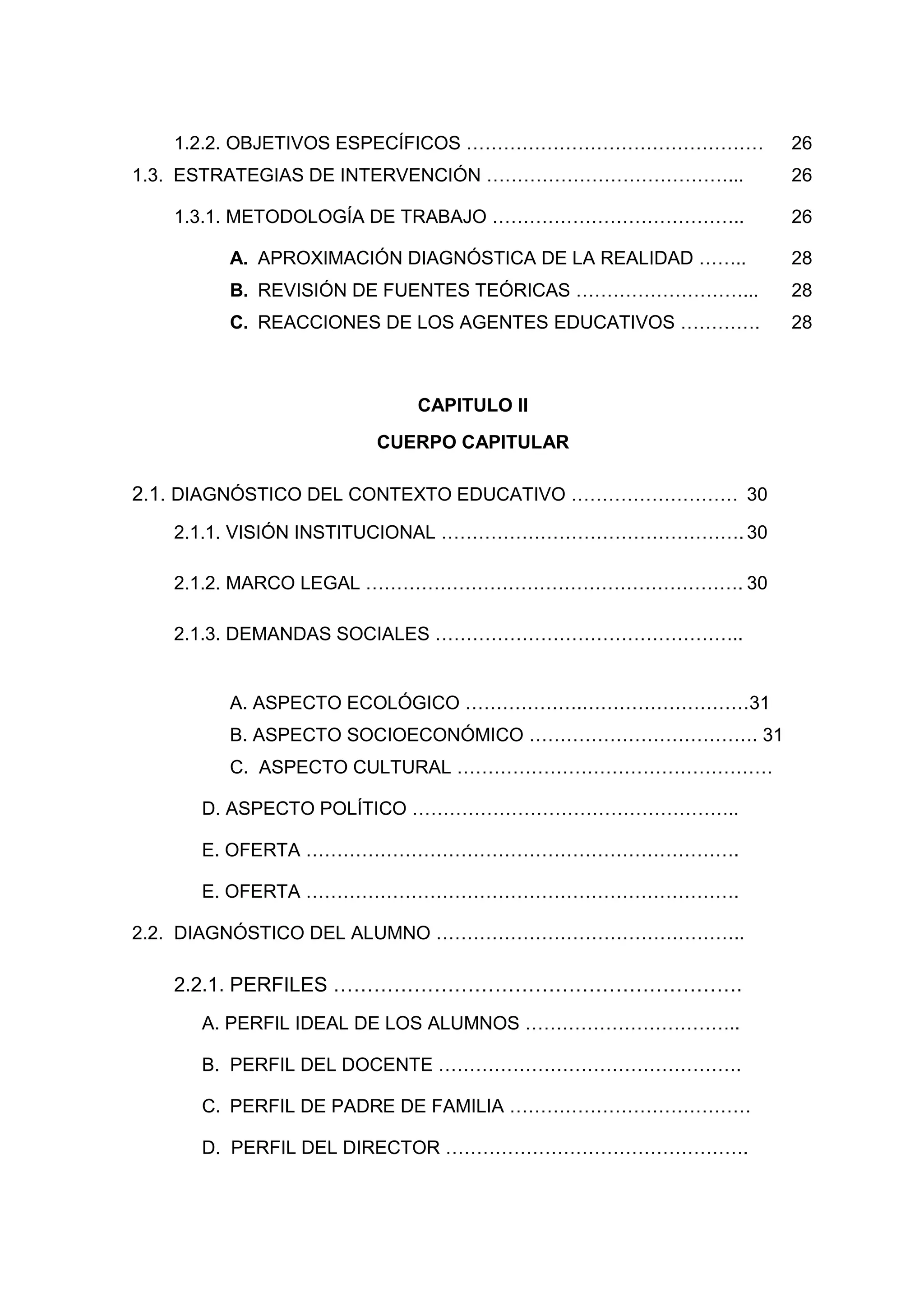 1.2.2. OBJETIVOS ESPECÍFICOS …………………………………………          26
1.3. ESTRATEGIAS DE INTERVENCIÓN …………………………………...         26

   1.3.1. METODOLOGÍA DE TRABAJO …………………………………..          26

        A. APROXIMACIÓN DIAGNÓSTICA DE LA REALIDAD ……..   28
        B. REVISIÓN DE FUENTES TEÓRICAS ………………………...      28
        C. REACCIONES DE LOS AGENTES EDUCATIVOS ………….     28



                         CAPITULO II
                     CUERPO CAPITULAR

2.1. DIAGNÓSTICO DEL CONTEXTO EDUCATIVO ……………………… 30
   2.1.1. VISIÓN INSTITUCIONAL …………………………………………. 30

   2.1.2. MARCO LEGAL ……………………………………………………. 30

   2.1.3. DEMANDAS SOCIALES …………………………………………..


        A. ASPECTO ECOLÓGICO ……………….………………………31
        B. ASPECTO SOCIOECONÓMICO ………………………………. 31
        C. ASPECTO CULTURAL ……………………………………………

     D. ASPECTO POLÍTICO ……………………………………………..

     E. OFERTA …………………………………………………………….

     E. OFERTA …………………………………………………………….

2.2. DIAGNÓSTICO DEL ALUMNO …………………………………………..

   2.2.1. PERFILES …………………………………………………….
     A. PERFIL IDEAL DE LOS ALUMNOS ……………………………..

     B. PERFIL DEL DOCENTE ………………………………………….

     C. PERFIL DE PADRE DE FAMILIA …………………………………

     D. PERFIL DEL DIRECTOR ………………………………………….




                             5
 