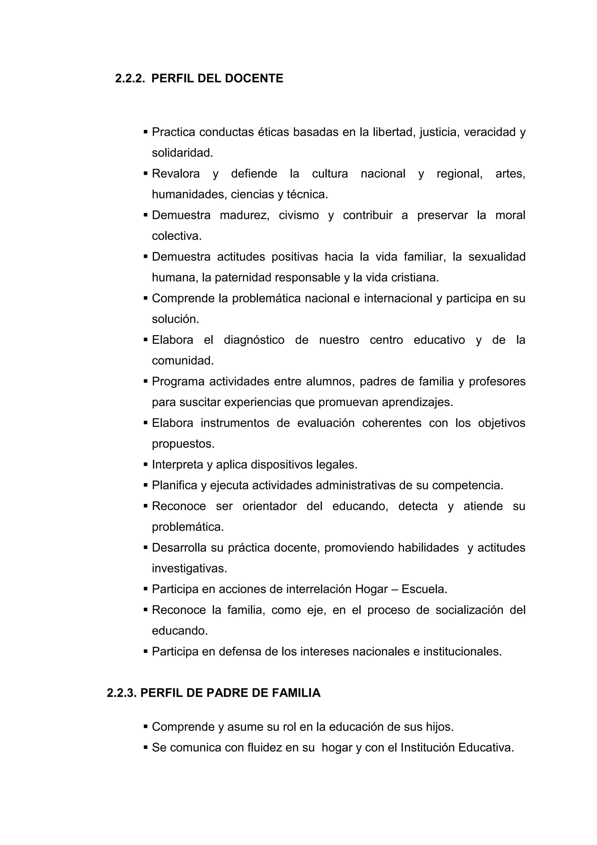 2.2.2. PERFIL DEL DOCENTE



      Practica conductas éticas basadas en la libertad, justicia, veracidad y
      solidaridad.
      Revalora    y    defiende   la    cultura   nacional   y   regional,   artes,
      humanidades, ciencias y técnica.
      Demuestra madurez, civismo y contribuir a preservar la moral
      colectiva.
      Demuestra actitudes positivas hacia la vida familiar, la sexualidad
      humana, la paternidad responsable y la vida cristiana.
      Comprende la problemática nacional e internacional y participa en su
      solución.
      Elabora el diagnóstico de nuestro centro educativo y de la
      comunidad.
      Programa actividades entre alumnos, padres de familia y profesores
      para suscitar experiencias que promuevan aprendizajes.
      Elabora instrumentos de evaluación coherentes con los objetivos
      propuestos.
      Interpreta y aplica dispositivos legales.
      Planifica y ejecuta actividades administrativas de su competencia.
      Reconoce ser orientador del educando, detecta y atiende su
      problemática.
      Desarrolla su práctica docente, promoviendo habilidades y actitudes
      investigativas.
      Participa en acciones de interrelación Hogar – Escuela.
      Reconoce la familia, como eje, en el proceso de socialización del
      educando.
      Participa en defensa de los intereses nacionales e institucionales.


2.2.3. PERFIL DE PADRE DE FAMILIA

      Comprende y asume su rol en la educación de sus hijos.
      Se comunica con fluidez en su hogar y con el Institución Educativa.



                                    41
 