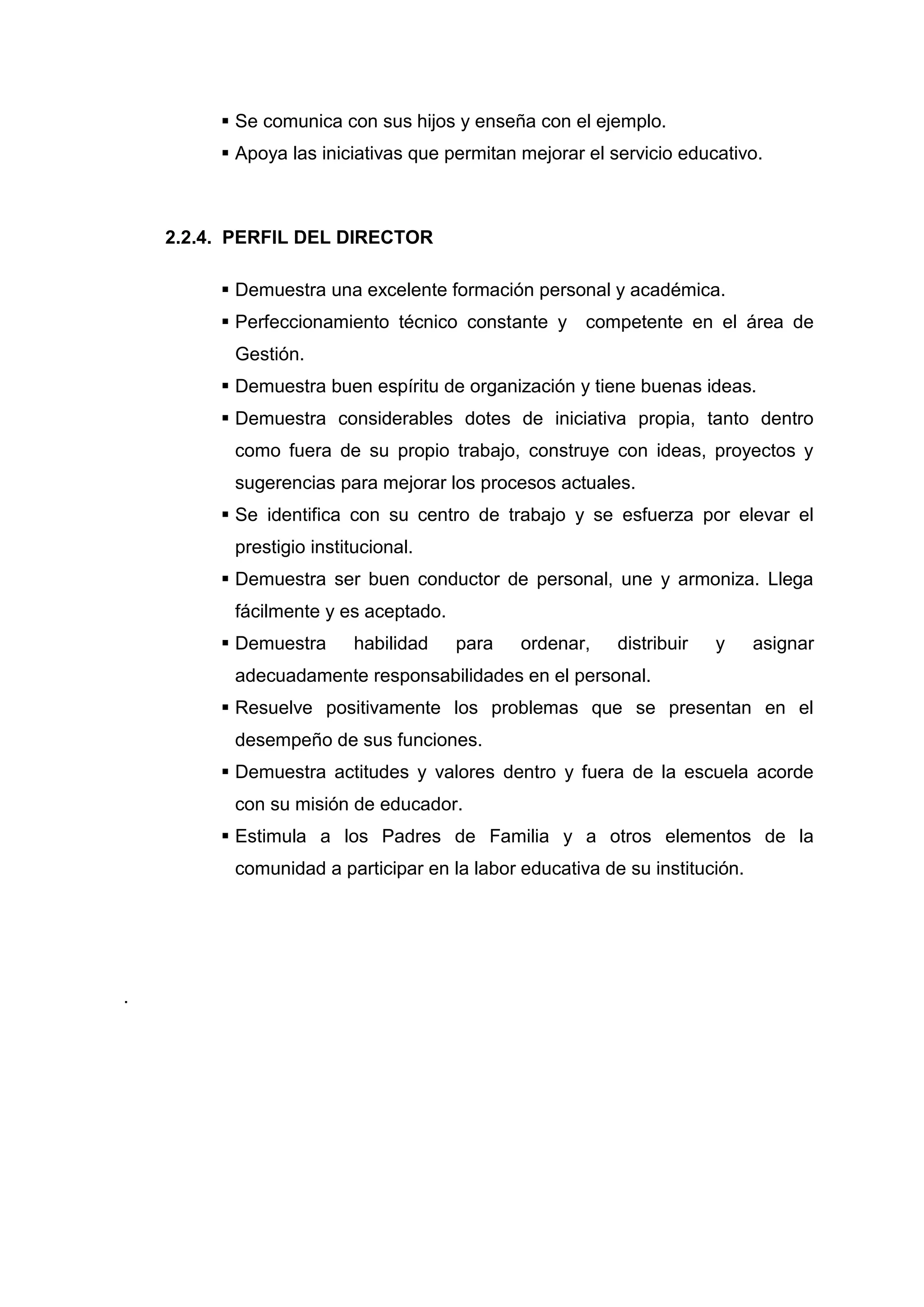  Se comunica con sus hijos y enseña con el ejemplo.
          Apoya las iniciativas que permitan mejorar el servicio educativo.



    2.2.4. PERFIL DEL DIRECTOR

          Demuestra una excelente formación personal y académica.
          Perfeccionamiento técnico constante y      competente en el área de
          Gestión.
          Demuestra buen espíritu de organización y tiene buenas ideas.
          Demuestra considerables dotes de iniciativa propia, tanto dentro
          como fuera de su propio trabajo, construye con ideas, proyectos y
          sugerencias para mejorar los procesos actuales.
          Se identifica con su centro de trabajo y se esfuerza por elevar el
          prestigio institucional.
          Demuestra ser buen conductor de personal, une y armoniza. Llega
          fácilmente y es aceptado.
          Demuestra      habilidad   para    ordenar,    distribuir   y    asignar
          adecuadamente responsabilidades en el personal.
          Resuelve positivamente los problemas que se presentan en el
          desempeño de sus funciones.
          Demuestra actitudes y valores dentro y fuera de la escuela acorde
          con su misión de educador.
          Estimula a los Padres de Familia y a otros elementos de la
          comunidad a participar en la labor educativa de su institución.




.




                                      42
 