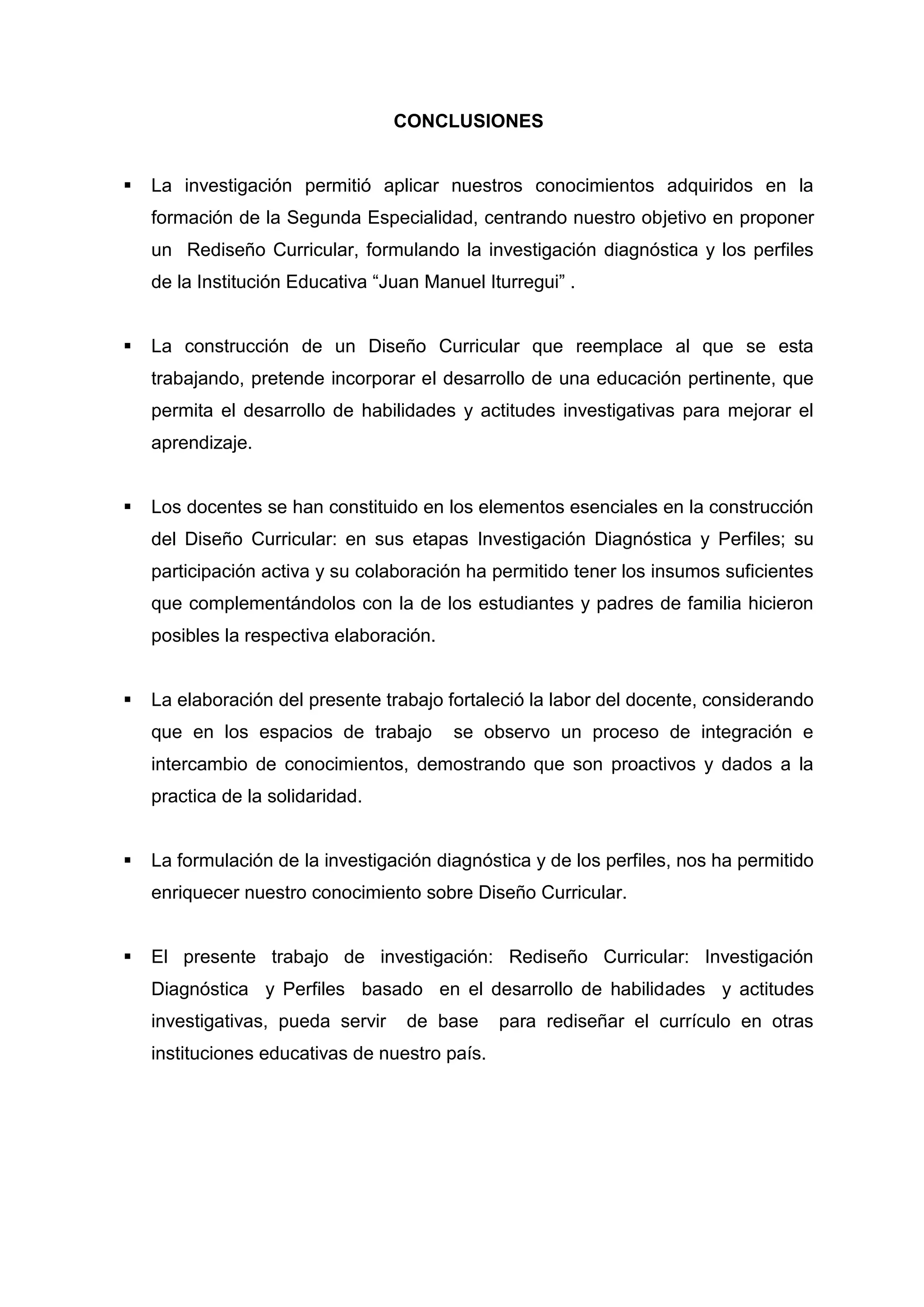 CONCLUSIONES


   La investigación permitió aplicar nuestros conocimientos adquiridos en la
    formación de la Segunda Especialidad, centrando nuestro objetivo en proponer
    un Rediseño Curricular, formulando la investigación diagnóstica y los perfiles
    de la Institución Educativa “Juan Manuel Iturregui” .


   La construcción de un Diseño Curricular que reemplace al que se esta
    trabajando, pretende incorporar el desarrollo de una educación pertinente, que
    permita el desarrollo de habilidades y actitudes investigativas para mejorar el
    aprendizaje.


   Los docentes se han constituido en los elementos esenciales en la construcción
    del Diseño Curricular: en sus etapas Investigación Diagnóstica y Perfiles; su
    participación activa y su colaboración ha permitido tener los insumos suficientes
    que complementándolos con la de los estudiantes y padres de familia hicieron
    posibles la respectiva elaboración.


   La elaboración del presente trabajo fortaleció la labor del docente, considerando
    que en los espacios de trabajo        se observo un proceso de integración e
    intercambio de conocimientos, demostrando que son proactivos y dados a la
    practica de la solidaridad.


   La formulación de la investigación diagnóstica y de los perfiles, nos ha permitido
    enriquecer nuestro conocimiento sobre Diseño Curricular.


   El presente trabajo de investigación: Rediseño Curricular: Investigación
    Diagnóstica y Perfiles basado en el desarrollo de habilidades y actitudes
    investigativas, pueda servir    de base     para rediseñar el currículo en otras
    instituciones educativas de nuestro país.




                                          43
 