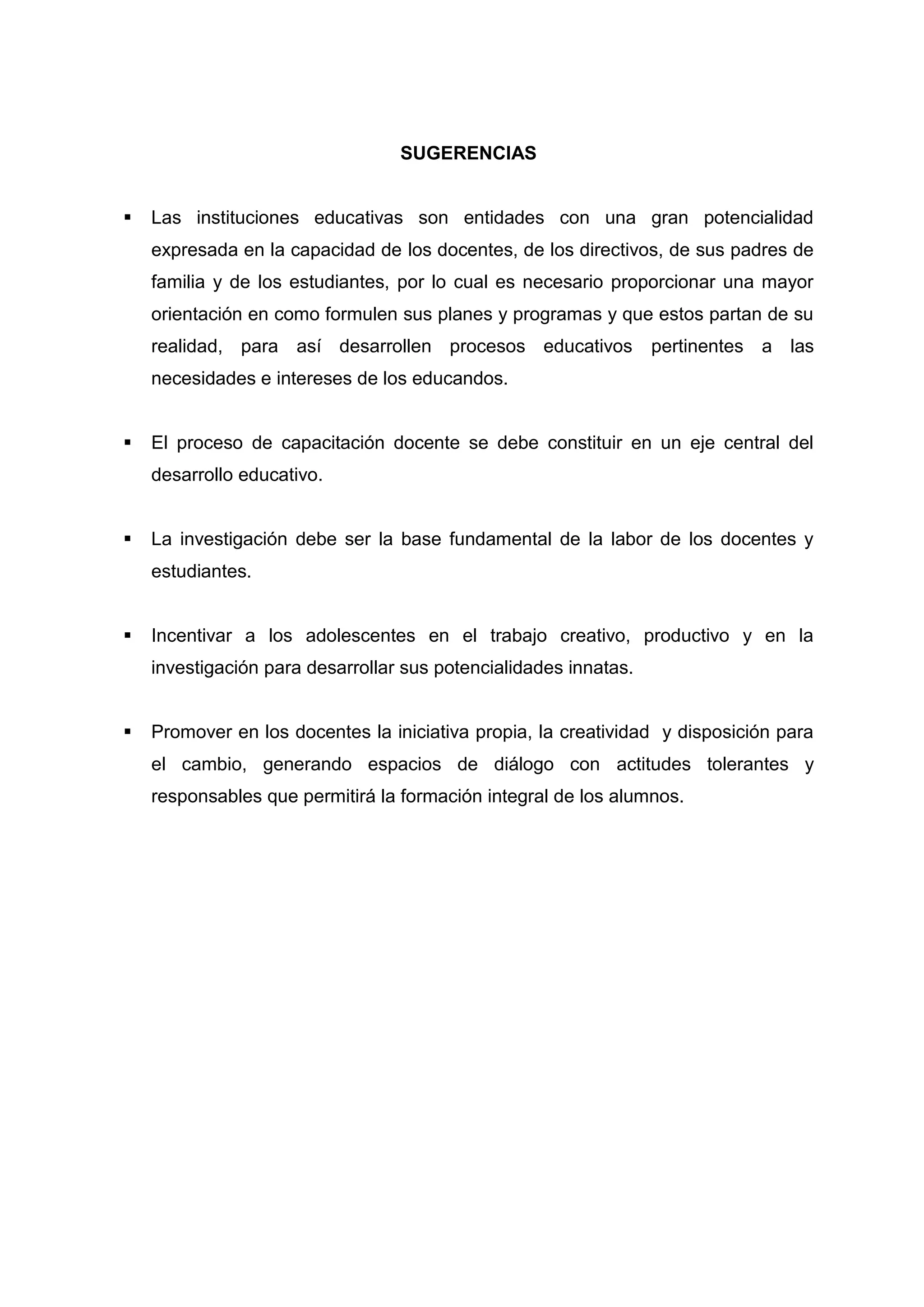 SUGERENCIAS


   Las instituciones educativas son entidades con una gran potencialidad
    expresada en la capacidad de los docentes, de los directivos, de sus padres de
    familia y de los estudiantes, por lo cual es necesario proporcionar una mayor
    orientación en como formulen sus planes y programas y que estos partan de su
    realidad, para así desarrollen procesos educativos            pertinentes a las
    necesidades e intereses de los educandos.


   El proceso de capacitación docente se debe constituir en un eje central del
    desarrollo educativo.


   La investigación debe ser la base fundamental de la labor de los docentes y
    estudiantes.


   Incentivar a los adolescentes en el trabajo creativo, productivo y en la
    investigación para desarrollar sus potencialidades innatas.


   Promover en los docentes la iniciativa propia, la creatividad y disposición para
    el cambio, generando espacios de diálogo con actitudes tolerantes y
    responsables que permitirá la formación integral de los alumnos.




                                         44
 