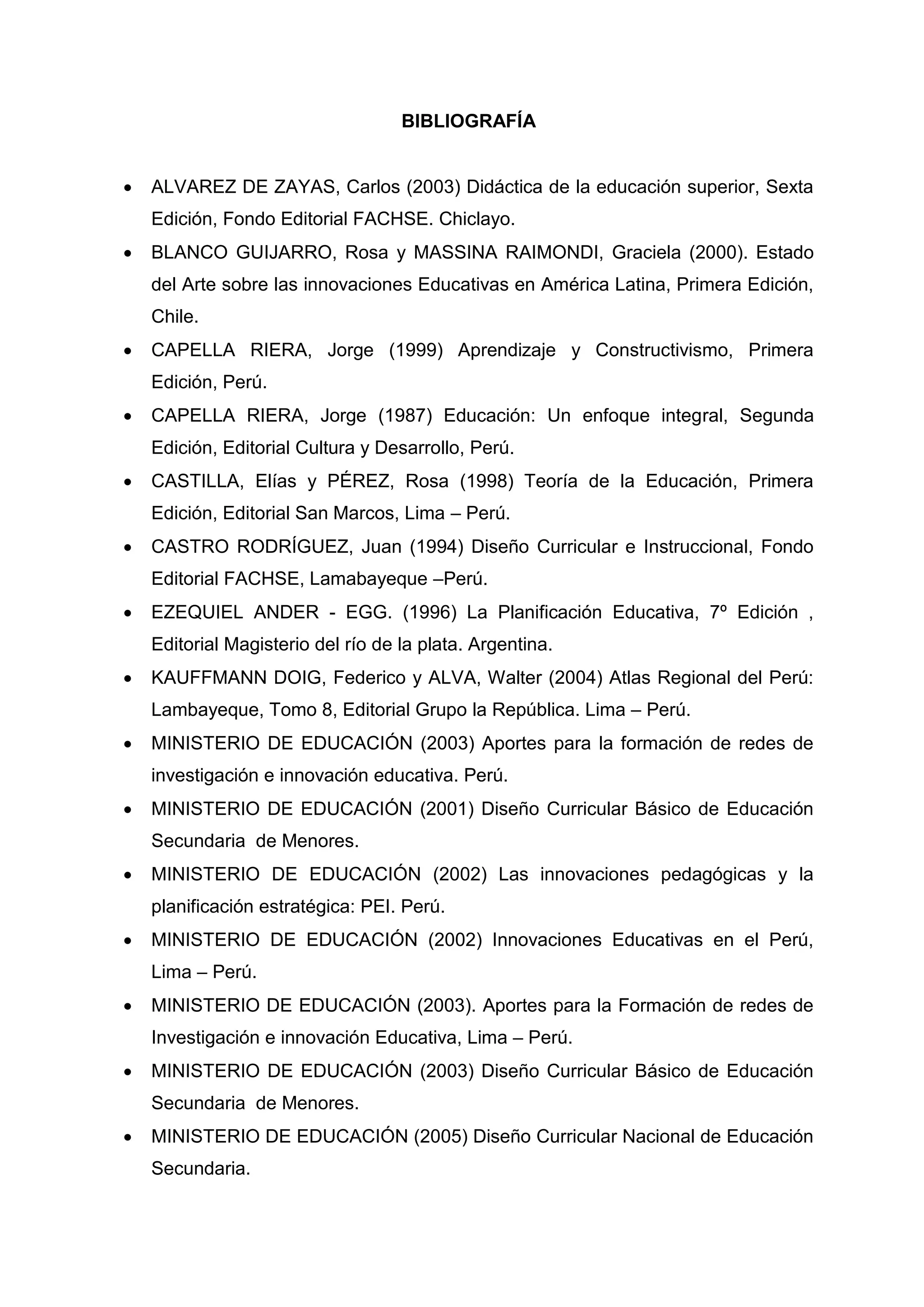 BIBLIOGRAFÍA


   ALVAREZ DE ZAYAS, Carlos (2003) Didáctica de la educación superior, Sexta
    Edición, Fondo Editorial FACHSE. Chiclayo.
   BLANCO GUIJARRO, Rosa y MASSINA RAIMONDI, Graciela (2000). Estado
    del Arte sobre las innovaciones Educativas en América Latina, Primera Edición,
    Chile.
   CAPELLA RIERA, Jorge (1999) Aprendizaje y Constructivismo, Primera
    Edición, Perú.
   CAPELLA RIERA, Jorge (1987) Educación: Un enfoque integral, Segunda
    Edición, Editorial Cultura y Desarrollo, Perú.
   CASTILLA, Elías y PÉREZ, Rosa (1998) Teoría de la Educación, Primera
    Edición, Editorial San Marcos, Lima – Perú.
   CASTRO RODRÍGUEZ, Juan (1994) Diseño Curricular e Instruccional, Fondo
    Editorial FACHSE, Lamabayeque –Perú.
   EZEQUIEL ANDER - EGG. (1996) La Planificación Educativa, 7º Edición ,
    Editorial Magisterio del río de la plata. Argentina.
   KAUFFMANN DOIG, Federico y ALVA, Walter (2004) Atlas Regional del Perú:
    Lambayeque, Tomo 8, Editorial Grupo la República. Lima – Perú.
   MINISTERIO DE EDUCACIÓN (2003) Aportes para la formación de redes de
    investigación e innovación educativa. Perú.
   MINISTERIO DE EDUCACIÓN (2001) Diseño Curricular Básico de Educación
    Secundaria de Menores.
   MINISTERIO DE EDUCACIÓN (2002) Las innovaciones pedagógicas y la
    planificación estratégica: PEI. Perú.
   MINISTERIO DE EDUCACIÓN (2002) Innovaciones Educativas en el Perú,
    Lima – Perú.
   MINISTERIO DE EDUCACIÓN (2003). Aportes para la Formación de redes de
    Investigación e innovación Educativa, Lima – Perú.
   MINISTERIO DE EDUCACIÓN (2003) Diseño Curricular Básico de Educación
    Secundaria de Menores.
   MINISTERIO DE EDUCACIÓN (2005) Diseño Curricular Nacional de Educación
    Secundaria.


                                            45
 
