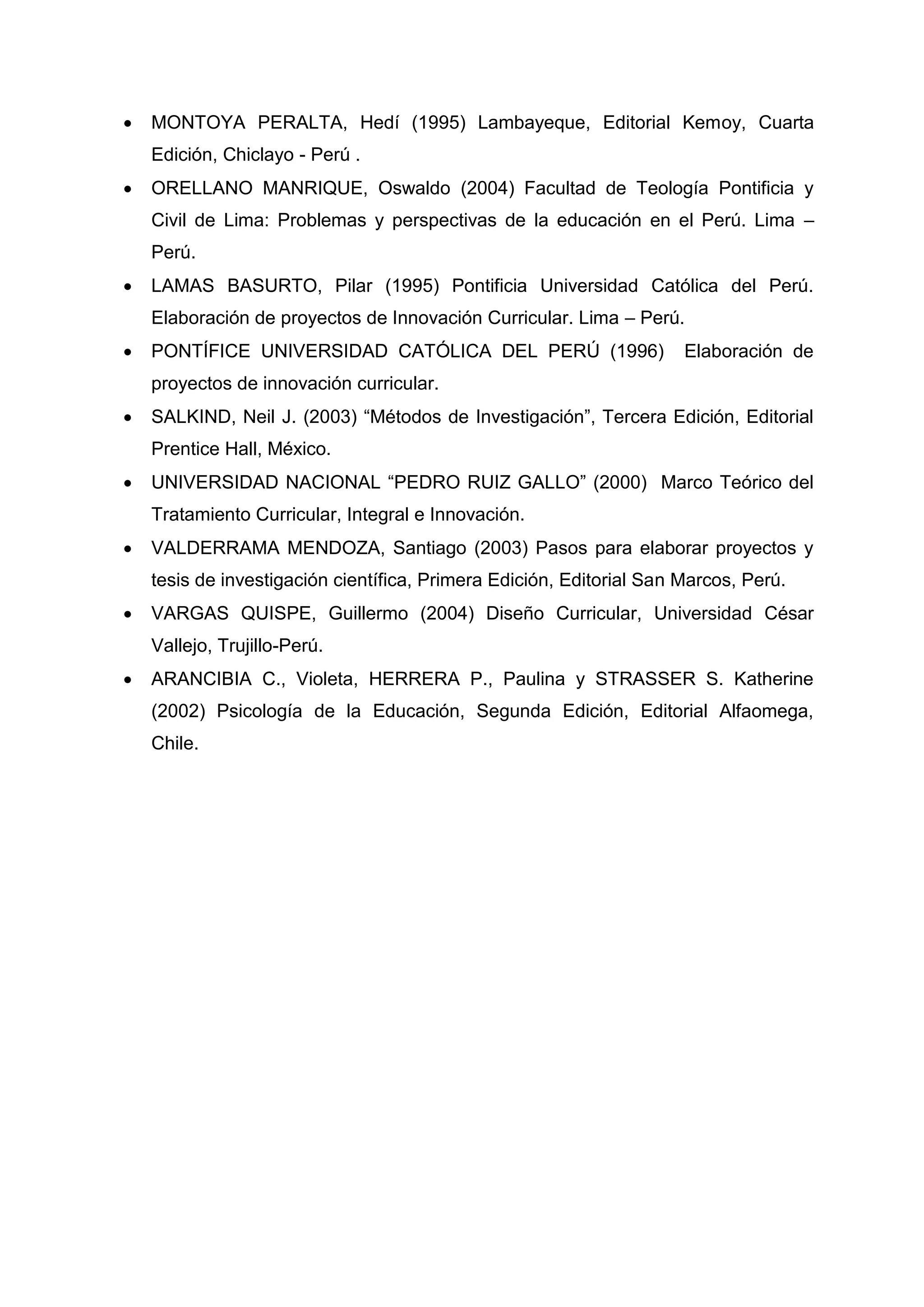    MONTOYA PERALTA, Hedí (1995) Lambayeque, Editorial Kemoy, Cuarta
    Edición, Chiclayo - Perú .
   ORELLANO MANRIQUE, Oswaldo (2004) Facultad de Teología Pontificia y
    Civil de Lima: Problemas y perspectivas de la educación en el Perú. Lima –
    Perú.
   LAMAS BASURTO, Pilar (1995) Pontificia Universidad Católica del Perú.
    Elaboración de proyectos de Innovación Curricular. Lima – Perú.
   PONTÍFICE UNIVERSIDAD CATÓLICA DEL PERÚ (1996)                    Elaboración de
    proyectos de innovación curricular.
   SALKIND, Neil J. (2003) “Métodos de Investigación”, Tercera Edición, Editorial
    Prentice Hall, México.
   UNIVERSIDAD NACIONAL “PEDRO RUIZ GALLO” (2000) Marco Teórico del
    Tratamiento Curricular, Integral e Innovación.
   VALDERRAMA MENDOZA, Santiago (2003) Pasos para elaborar proyectos y
    tesis de investigación científica, Primera Edición, Editorial San Marcos, Perú.
   VARGAS QUISPE, Guillermo (2004) Diseño Curricular, Universidad César
    Vallejo, Trujillo-Perú.
   ARANCIBIA C., Violeta, HERRERA P., Paulina y STRASSER S. Katherine
    (2002) Psicología de la Educación, Segunda Edición, Editorial Alfaomega,
    Chile.




                                          46
 
