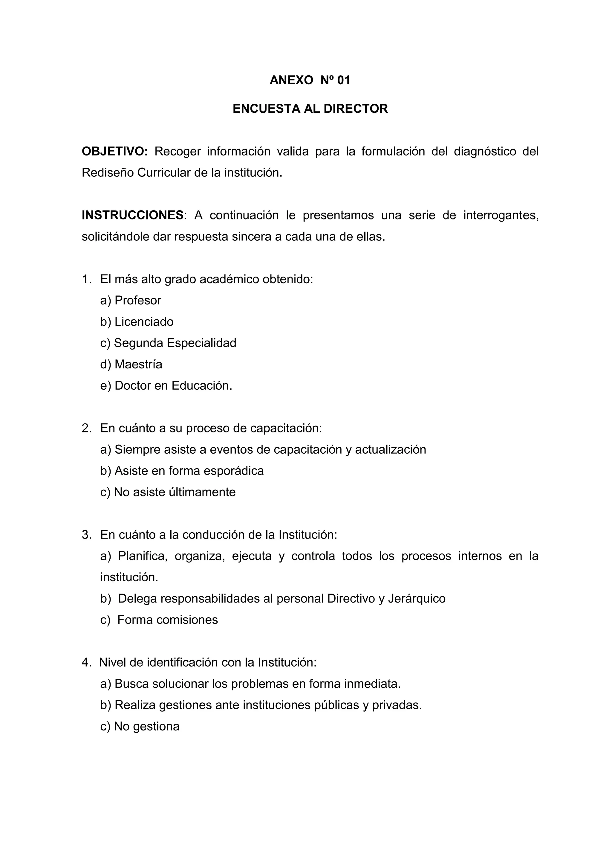 ANEXO Nº 01

                             ENCUESTA AL DIRECTOR


OBJETIVO: Recoger información valida para la formulación del diagnóstico del
Rediseño Curricular de la institución.


INSTRUCCIONES: A continuación le presentamos una serie de interrogantes,
solicitándole dar respuesta sincera a cada una de ellas.


1. El más alto grado académico obtenido:
   a) Profesor
   b) Licenciado
   c) Segunda Especialidad
   d) Maestría
   e) Doctor en Educación.


2. En cuánto a su proceso de capacitación:
   a) Siempre asiste a eventos de capacitación y actualización
   b) Asiste en forma esporádica
   c) No asiste últimamente


3. En cuánto a la conducción de la Institución:
   a) Planifica, organiza, ejecuta y controla todos los procesos internos en la
   institución.
   b) Delega responsabilidades al personal Directivo y Jerárquico
   c) Forma comisiones


4. Nivel de identificación con la Institución:
   a) Busca solucionar los problemas en forma inmediata.
   b) Realiza gestiones ante instituciones públicas y privadas.
   c) No gestiona




                                           48
 