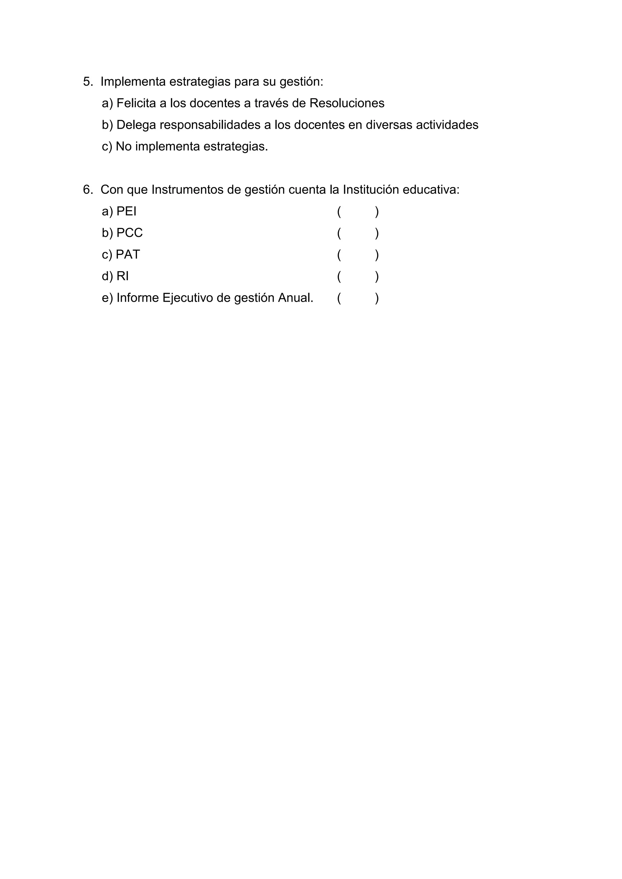 5. Implementa estrategias para su gestión:
   a) Felicita a los docentes a través de Resoluciones
   b) Delega responsabilidades a los docentes en diversas actividades
   c) No implementa estrategias.


6. Con que Instrumentos de gestión cuenta la Institución educativa:
   a) PEI                                    (      )
   b) PCC                                    (      )
   c) PAT                                    (      )
   d) RI                                     (      )
   e) Informe Ejecutivo de gestión Anual.    (      )




                                        49
 