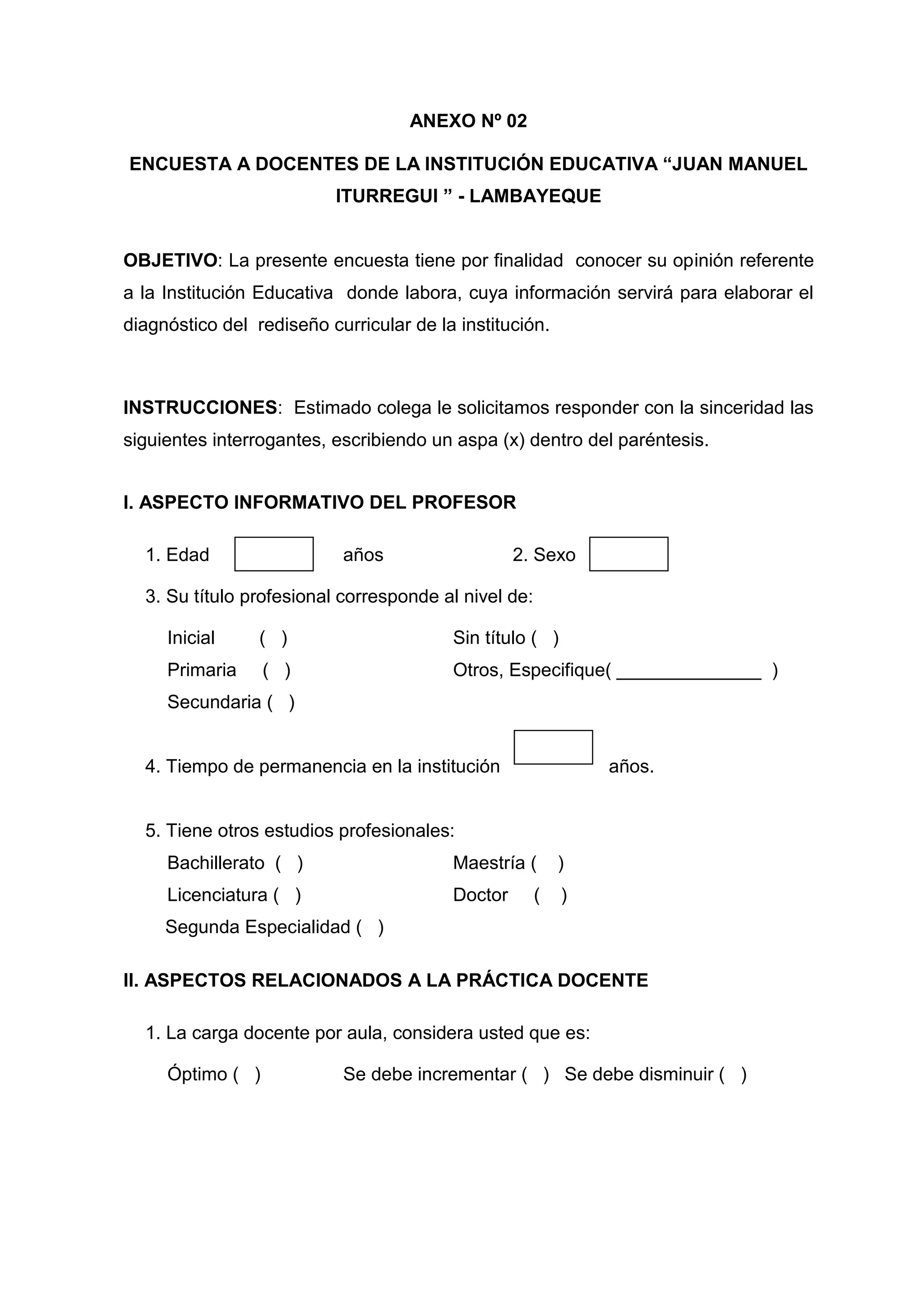 ANEXO Nº 02

ENCUESTA A DOCENTES DE LA INSTITUCIÓN EDUCATIVA “JUAN MANUEL
                          ITURREGUI ” - LAMBAYEQUE


OBJETIVO: La presente encuesta tiene por finalidad conocer su opinión referente
a la Institución Educativa donde labora, cuya información servirá para elaborar el
diagnóstico del rediseño curricular de la institución.



INSTRUCCIONES: Estimado colega le solicitamos responder con la sinceridad las
siguientes interrogantes, escribiendo un aspa (x) dentro del paréntesis.


I. ASPECTO INFORMATIVO DEL PROFESOR

  1. Edad                  años                   2. Sexo

  3. Su título profesional corresponde al nivel de:

     Inicial     ( )                     Sin título ( )
     Primaria     ( )                    Otros, Especifique( ______________ )
     Secundaria ( )


  4. Tiempo de permanencia en la institución                  años.


  5. Tiene otros estudios profesionales:
     Bachillerato ( )                    Maestría (       )
     Licenciatura ( )                    Doctor       (   )
     Segunda Especialidad ( )

II. ASPECTOS RELACIONADOS A LA PRÁCTICA DOCENTE

  1. La carga docente por aula, considera usted que es:

     Óptimo ( )            Se debe incrementar ( ) Se debe disminuir ( )




                                           50
 
