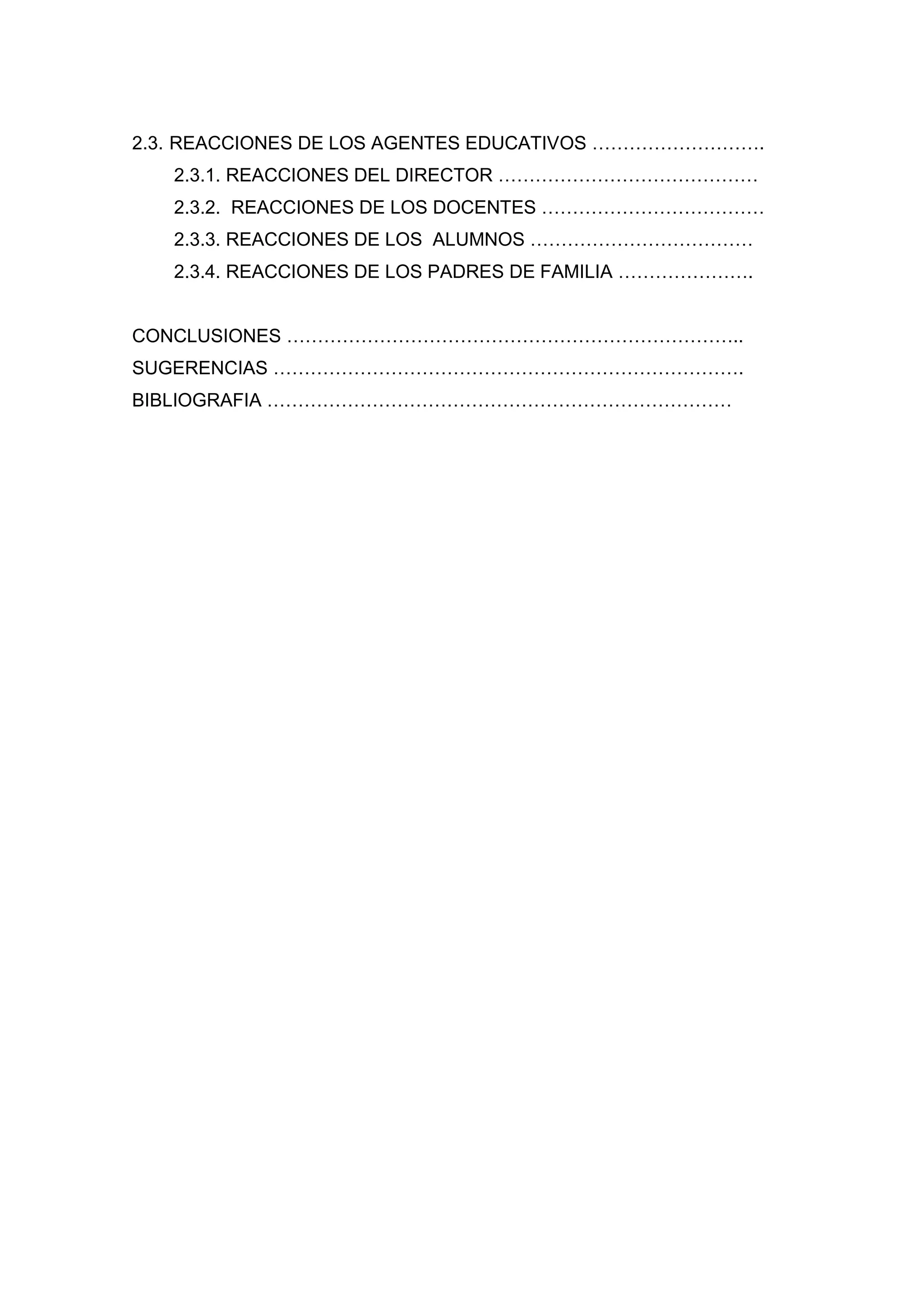 2.3. REACCIONES DE LOS AGENTES EDUCATIVOS ……………………….
   2.3.1. REACCIONES DEL DIRECTOR ……………………………………
   2.3.2. REACCIONES DE LOS DOCENTES ………………………………
   2.3.3. REACCIONES DE LOS ALUMNOS ………………………………
   2.3.4. REACCIONES DE LOS PADRES DE FAMILIA ………………….


CONCLUSIONES ………………………………………………………………..
SUGERENCIAS ………………………………………………………………….
BIBLIOGRAFIA …………………………………………………………………




                            6
 