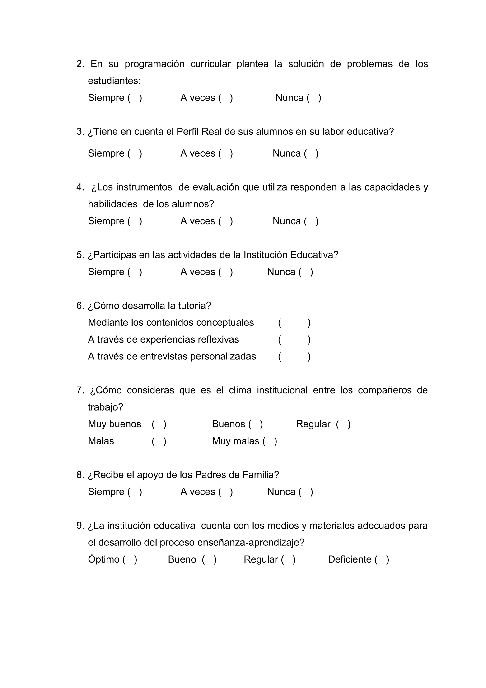 2. En su programación curricular plantea la solución de problemas de los
  estudiantes:
  Siempre ( )            A veces ( )            Nunca ( )


3. ¿Tiene en cuenta el Perfil Real de sus alumnos en su labor educativa?

  Siempre ( )            A veces ( )            Nunca ( )


4. ¿Los instrumentos de evaluación que utiliza responden a las capacidades y
  habilidades de los alumnos?
  Siempre ( )            A veces ( )            Nunca ( )


5. ¿Participas en las actividades de la Institución Educativa?
  Siempre ( )            A veces ( )           Nunca ( )


6. ¿Cómo desarrolla la tutoría?
  Mediante los contenidos conceptuales            (     )
  A través de experiencias reflexivas             (     )
  A través de entrevistas personalizadas          (     )


7. ¿Cómo consideras que es el clima institucional entre los compañeros de
  trabajo?
  Muy buenos     ( )              Buenos ( )          Regular ( )
  Malas          ( )              Muy malas ( )


8. ¿Recibe el apoyo de los Padres de Familia?
  Siempre ( )            A veces ( )           Nunca ( )


9. ¿La institución educativa cuenta con los medios y materiales adecuados para
  el desarrollo del proceso enseñanza-aprendizaje?
  Óptimo ( )           Bueno ( )        Regular ( )         Deficiente ( )




                                        51
 