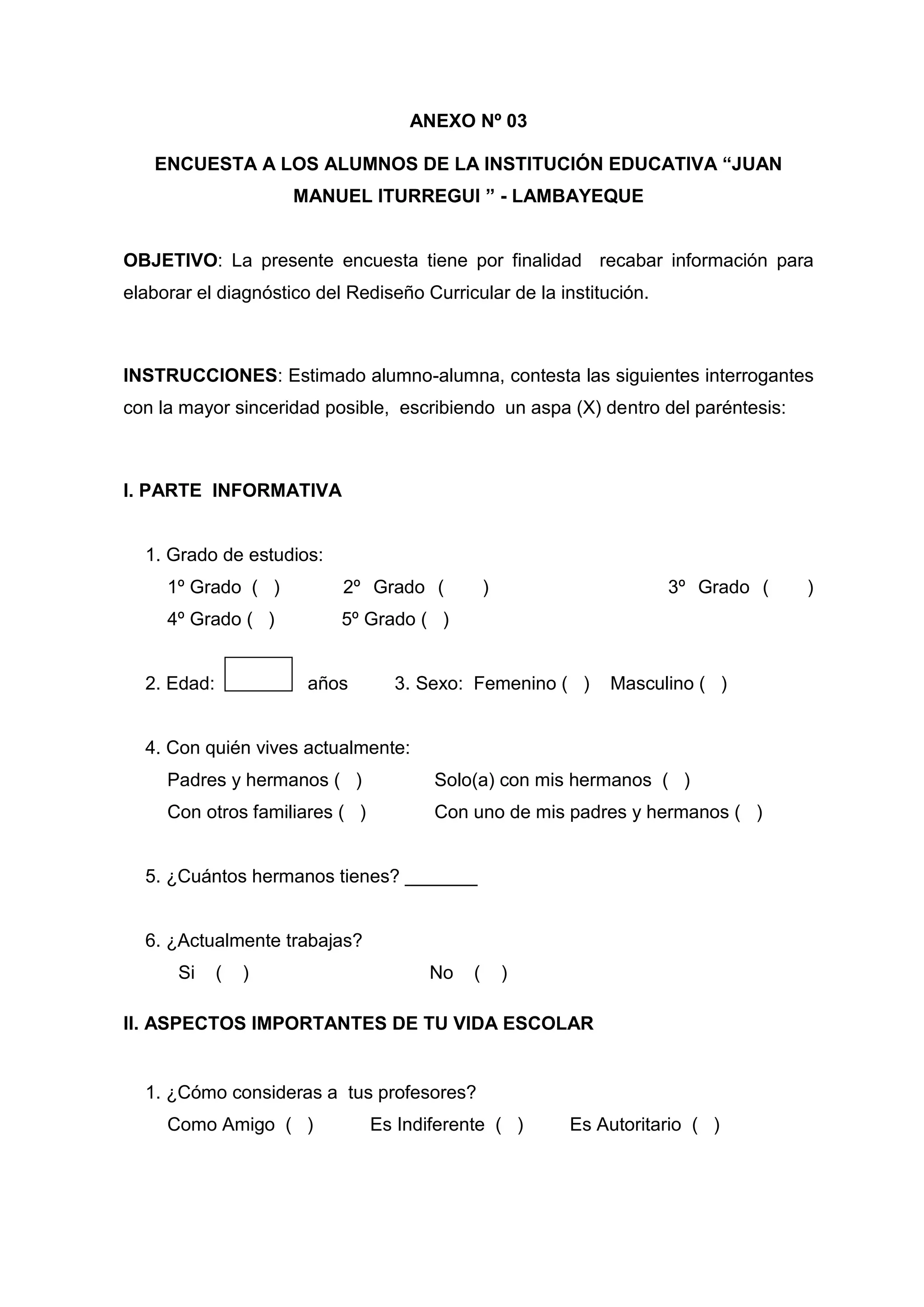 ANEXO Nº 03

   ENCUESTA A LOS ALUMNOS DE LA INSTITUCIÓN EDUCATIVA “JUAN
                     MANUEL ITURREGUI ” - LAMBAYEQUE


OBJETIVO: La presente encuesta tiene por finalidad recabar información para
elaborar el diagnóstico del Rediseño Curricular de la institución.



INSTRUCCIONES: Estimado alumno-alumna, contesta las siguientes interrogantes
con la mayor sinceridad posible, escribiendo un aspa (X) dentro del paréntesis:



I. PARTE INFORMATIVA


  1. Grado de estudios:
     1º Grado ( )          2º Grado (           )                    3º Grado (   )
     4º Grado ( )          5º Grado ( )


  2. Edad:             años       3. Sexo: Femenino ( )      Masculino ( )


  4. Con quién vives actualmente:
     Padres y hermanos ( )             Solo(a) con mis hermanos ( )
     Con otros familiares ( )          Con uno de mis padres y hermanos ( )


  5. ¿Cuántos hermanos tienes? _______


  6. ¿Actualmente trabajas?
      Si     (   )                    No    (       )

II. ASPECTOS IMPORTANTES DE TU VIDA ESCOLAR


  1. ¿Cómo consideras a tus profesores?
     Como Amigo ( )             Es Indiferente ( )      Es Autoritario ( )




                                           53
 