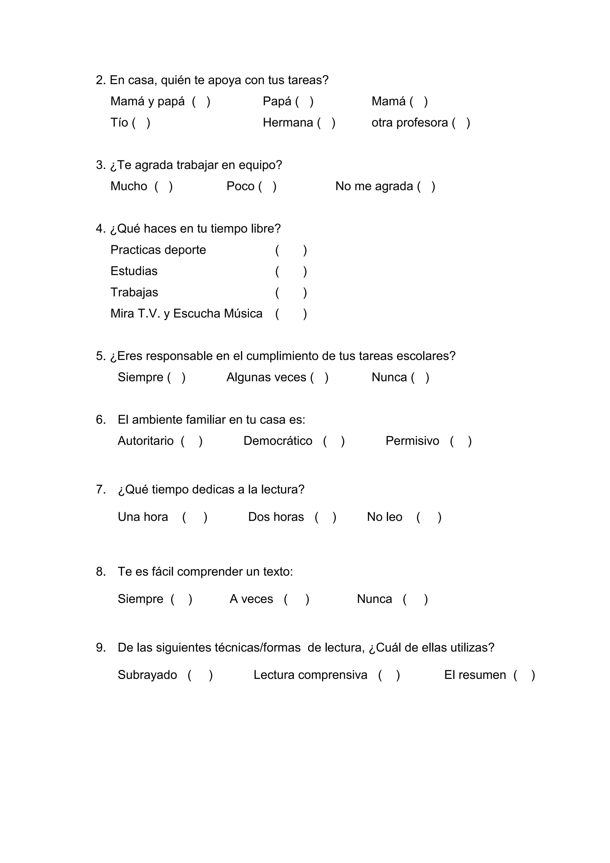 2. En casa, quién te apoya con tus tareas?
  Mamá y papá ( )                        Papá ( )                Mamá ( )
  Tío ( )                                Hermana ( )             otra profesora ( )


3. ¿Te agrada trabajar en equipo?
  Mucho ( )                        Poco ( )            No me agrada ( )


4. ¿Qué haces en tu tiempo libre?
  Practicas deporte                        (   )
  Estudias                                 (   )
  Trabajas                                 (   )
  Mira T.V. y Escucha Música               (   )


5. ¿Eres responsable en el cumplimiento de tus tareas escolares?
   Siempre ( )                     Algunas veces ( )             Nunca ( )


6. El ambiente familiar en tu casa es:
   Autoritario (       )             Democrático (         )       Permisivo (          )


7. ¿Qué tiempo dedicas a la lectura?

   Una hora    (           )          Dos horas (      )        No leo   (       )



8. Te es fácil comprender un texto:

   Siempre (       )               A veces (    )              Nunca (       )


9. De las siguientes técnicas/formas de lectura, ¿Cuál de ellas utilizas?

   Subrayado (                 )       Lectura comprensiva (         )               El resumen (   )




                                               54
 