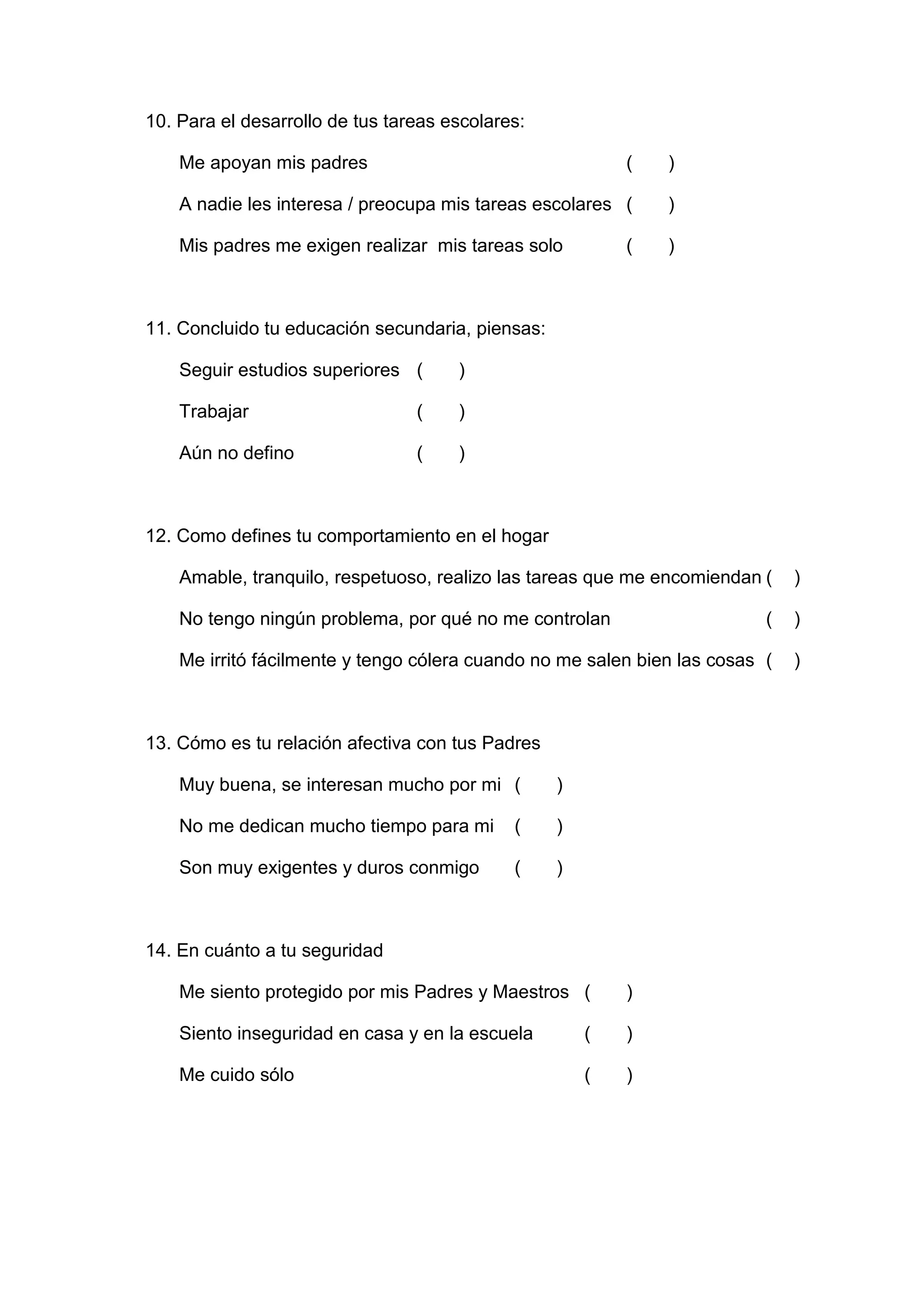 10. Para el desarrollo de tus tareas escolares:

    Me apoyan mis padres                                  (   )

    A nadie les interesa / preocupa mis tareas escolares (    )

    Mis padres me exigen realizar mis tareas solo         (   )



11. Concluido tu educación secundaria, piensas:

    Seguir estudios superiores (      )

    Trabajar                     (    )

    Aún no defino                (    )



12. Como defines tu comportamiento en el hogar

    Amable, tranquilo, respetuoso, realizo las tareas que me encomiendan (    )

    No tengo ningún problema, por qué no me controlan                     (   )

    Me irritó fácilmente y tengo cólera cuando no me salen bien las cosas (   )



13. Cómo es tu relación afectiva con tus Padres

    Muy buena, se interesan mucho por mi (        )

    No me dedican mucho tiempo para mi       (    )

    Son muy exigentes y duros conmigo        (    )



14. En cuánto a tu seguridad

    Me siento protegido por mis Padres y Maestros (       )

    Siento inseguridad en casa y en la escuela        (   )

    Me cuido sólo                                     (   )




                                      55
 