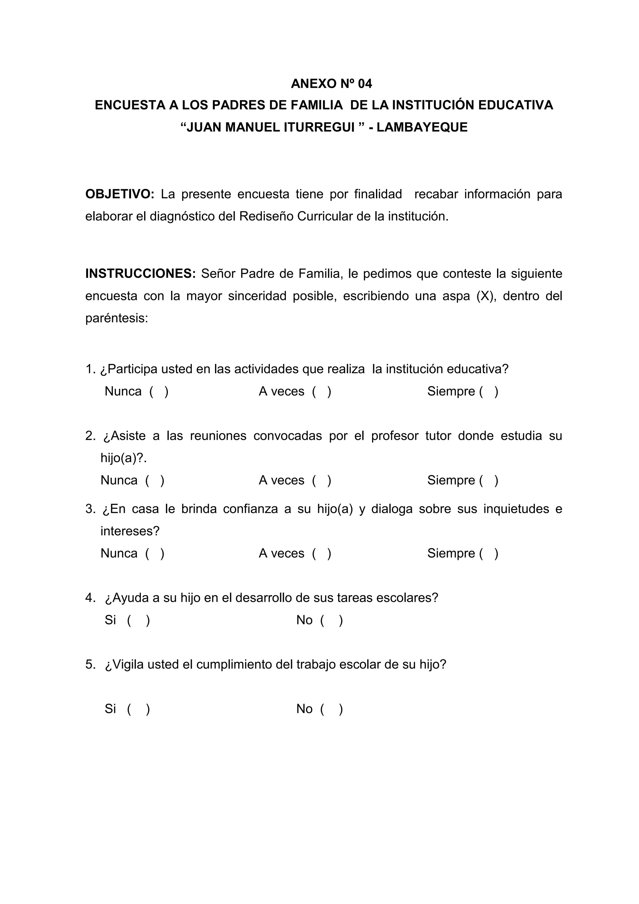 ANEXO Nº 04
 ENCUESTA A LOS PADRES DE FAMILIA DE LA INSTITUCIÓN EDUCATIVA
                 “JUAN MANUEL ITURREGUI ” - LAMBAYEQUE




OBJETIVO: La presente encuesta tiene por finalidad recabar información para
elaborar el diagnóstico del Rediseño Curricular de la institución.



INSTRUCCIONES: Señor Padre de Familia, le pedimos que conteste la siguiente
encuesta con la mayor sinceridad posible, escribiendo una aspa (X), dentro del
paréntesis:


1. ¿Participa usted en las actividades que realiza la institución educativa?
   Nunca ( )                   A veces ( )                    Siempre ( )


2. ¿Asiste a las reuniones convocadas por el profesor tutor donde estudia su
  hijo(a)?.
  Nunca ( )                    A veces ( )                    Siempre ( )

3. ¿En casa le brinda confianza a su hijo(a) y dialoga sobre sus inquietudes e
  intereses?
  Nunca ( )                    A veces ( )                    Siempre ( )


4. ¿Ayuda a su hijo en el desarrollo de sus tareas escolares?
   Si (   )                           No (     )


5. ¿Vigila usted el cumplimiento del trabajo escolar de su hijo?


   Si (   )                           No (     )




                                          56
 
