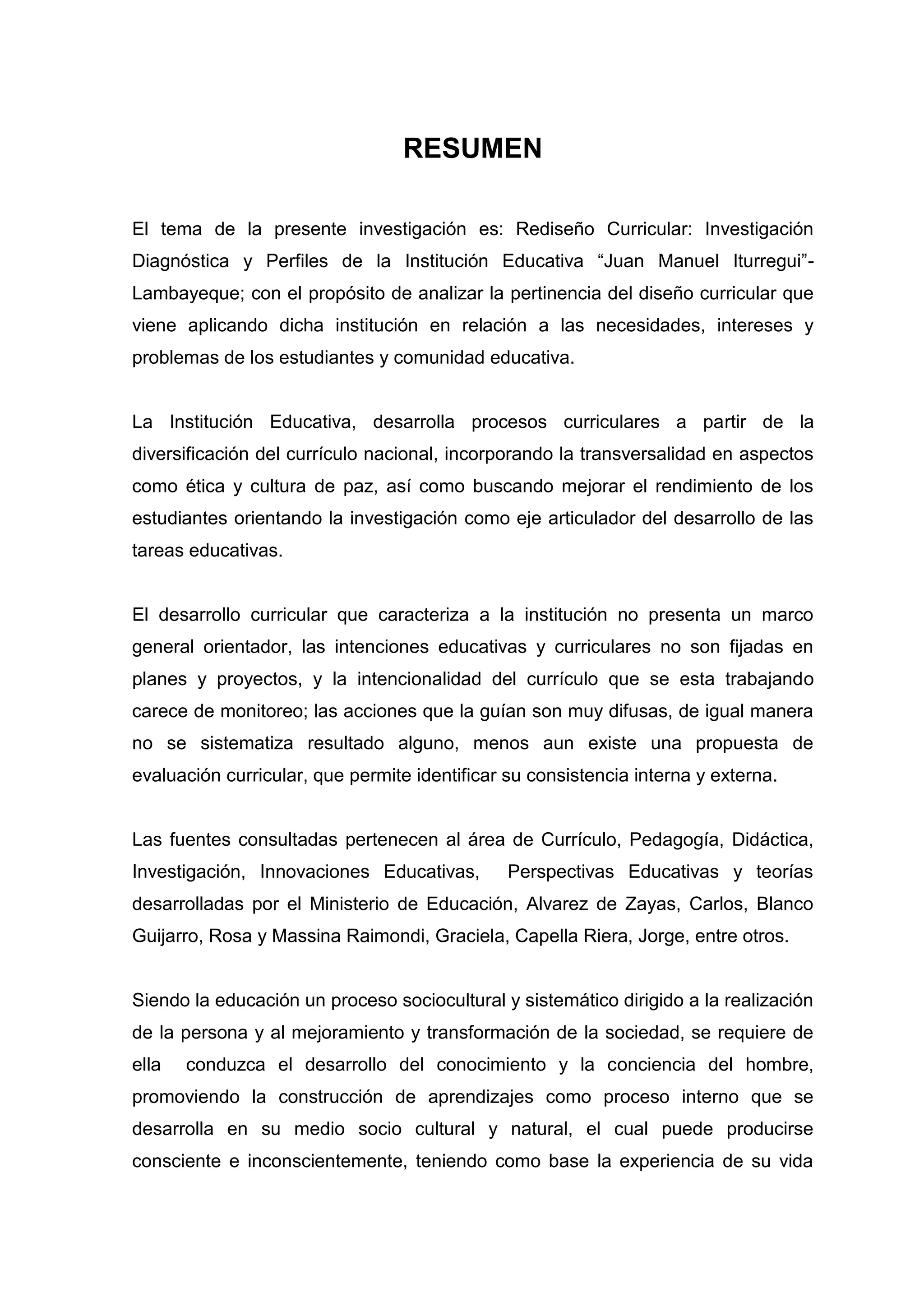 RESUMEN

El tema de la presente investigación es: Rediseño Curricular: Investigación
Diagnóstica y Perfiles de la Institución Educativa “Juan Manuel Iturregui”-
Lambayeque; con el propósito de analizar la pertinencia del diseño curricular que
viene aplicando dicha institución en relación a las necesidades, intereses y
problemas de los estudiantes y comunidad educativa.


La Institución Educativa, desarrolla procesos curriculares a partir de la
diversificación del currículo nacional, incorporando la transversalidad en aspectos
como ética y cultura de paz, así como buscando mejorar el rendimiento de los
estudiantes orientando la investigación como eje articulador del desarrollo de las
tareas educativas.


El desarrollo curricular que caracteriza a la institución no presenta un marco
general orientador, las intenciones educativas y curriculares no son fijadas en
planes y proyectos, y la intencionalidad del currículo que se esta trabajando
carece de monitoreo; las acciones que la guían son muy difusas, de igual manera
no se sistematiza resultado alguno, menos aun existe una propuesta de
evaluación curricular, que permite identificar su consistencia interna y externa.


Las fuentes consultadas pertenecen al área de Currículo, Pedagogía, Didáctica,
Investigación, Innovaciones Educativas,        Perspectivas Educativas y teorías
desarrolladas por el Ministerio de Educación, Alvarez de Zayas, Carlos, Blanco
Guijarro, Rosa y Massina Raimondi, Graciela, Capella Riera, Jorge, entre otros.


Siendo la educación un proceso sociocultural y sistemático dirigido a la realización
de la persona y al mejoramiento y transformación de la sociedad, se requiere de
ella   conduzca el desarrollo del conocimiento y la conciencia del hombre,
promoviendo la construcción de aprendizajes como proceso interno que se
desarrolla en su medio socio cultural y natural, el cual puede producirse
consciente e inconscientemente, teniendo como base la experiencia de su vida



                                          7
 