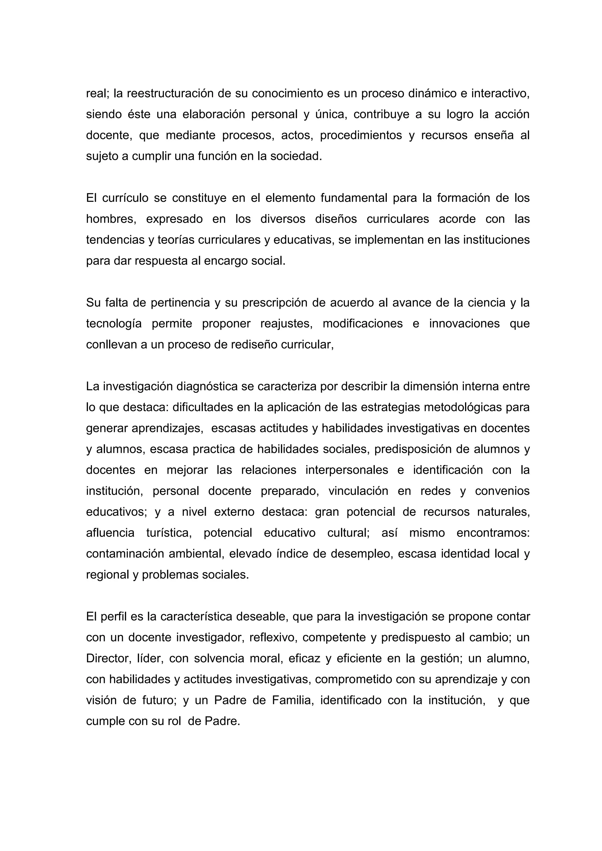 real; la reestructuración de su conocimiento es un proceso dinámico e interactivo,
siendo éste una elaboración personal y única, contribuye a su logro la acción
docente, que mediante procesos, actos, procedimientos y recursos enseña al
sujeto a cumplir una función en la sociedad.


El currículo se constituye en el elemento fundamental para la formación de los
hombres, expresado en los diversos diseños curriculares acorde con las
tendencias y teorías curriculares y educativas, se implementan en las instituciones
para dar respuesta al encargo social.


Su falta de pertinencia y su prescripción de acuerdo al avance de la ciencia y la
tecnología permite proponer reajustes, modificaciones e innovaciones que
conllevan a un proceso de rediseño curricular,


La investigación diagnóstica se caracteriza por describir la dimensión interna entre
lo que destaca: dificultades en la aplicación de las estrategias metodológicas para
generar aprendizajes, escasas actitudes y habilidades investigativas en docentes
y alumnos, escasa practica de habilidades sociales, predisposición de alumnos y
docentes en mejorar las relaciones interpersonales e identificación con la
institución, personal docente preparado, vinculación en redes y convenios
educativos; y a nivel externo destaca: gran potencial de recursos naturales,
afluencia turística, potencial educativo cultural; así mismo encontramos:
contaminación ambiental, elevado índice de desempleo, escasa identidad local y
regional y problemas sociales.


El perfil es la característica deseable, que para la investigación se propone contar
con un docente investigador, reflexivo, competente y predispuesto al cambio; un
Director, líder, con solvencia moral, eficaz y eficiente en la gestión; un alumno,
con habilidades y actitudes investigativas, comprometido con su aprendizaje y con
visión de futuro; y un Padre de Familia, identificado con la institución, y que
cumple con su rol de Padre.




                                         8
 