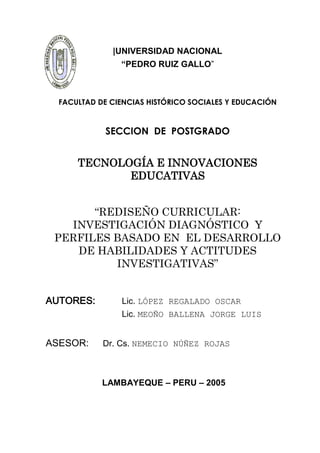 |UNIVERSIDAD NACIONAL
                “PEDRO RUIZ GALLO”



  FACULTAD DE CIENCIAS HISTÓRICO SOCIALES Y EDUCACIÓN


            SECCION DE POSTGRADO


      TECNOLOGÍA E INNOVACIONES
             EDUCATIVAS


       “REDISEÑO CURRICULAR:
   INVESTIGACIÓN DIAGNÓSTICO Y
 PERFILES BASADO EN EL DESARROLLO
    DE HABILIDADES Y ACTITUDES
          INVESTIGATIVAS”


AUTORES:        Lic. LÓPEZ REGALADO OSCAR
                Lic. MEOÑO BALLENA JORGE LUIS


ASESOR:     Dr. Cs. NEMECIO NÚÑEZ ROJAS



            LAMBAYEQUE – PERU – 2005




                          1
 