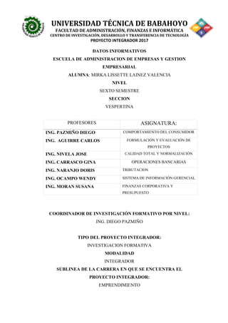 UNIVERSIDAD TÉCNICA DE BABAHOYO
FACULTAD DE ADMINISTRACIÓN, FINANZAS E INFORMÁTICA
CENTRO DE INVESTIGACIÓN, DESARROLLO Y TRANSFERENCIA DE TECNOLOGÍA
PROYECTO INTEGRADOR 2017
DATOS INFORMATIVOS
ESCUELA DE ADMINISTRACION DE EMPRESAS Y GESTION
EMPRESARIAL
ALUMNA: MIRKA LISSETTE LAINEZ VALENCIA
NIVEL
SEXTO SEMESTRE
SECCION
VESPERTINA
PROFESORES ASIGNATURA:
ING. PAZMIÑO DIEGO COMPORTAMIENTO DEL CONSUMIDOR
ING. AGUIRRE CARLOS FORMULACIÓN Y EVALUACIÓN DE
PROYECTOS
ING. NIVELA JOSE CALIDAD TOTAL Y NORMALIZACIÓN
ING. CARRASCO GINA OPERACIONES BANCARIAS
ING. NARANJO DORIS TRIBUTACION
ING. OCAMPO WENDY SISTEMA DE INFORMACIÓN GERENCIAL
ING. MORAN SUSANA FINANZAS CORPORATIVA Y
PRESUPUESTO
COORDINADOR DE INVESTIGACIÓN FORMATIVO POR NIVEL:
ING. DIEGO PAZMIÑO
TIPO DEL PROYECTO INTEGRADOR:
INVESTIGACION FORMATIVA
MODALIDAD
INTEGRADOR
SUBLINEA DE LA CARRERA EN QUE SE ENCUENTRA EL
PROYECTO INTEGRADOR:
EMPRENDIMIENTO
 