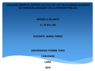 ANALISIS SOBRE EL ESTADO ACTUAL DE LAS TELECOMUNICACIONES
EN VENEZUELA BASADO EN LA OPINIÓN PÚBLICA
ANGGELO BLANCO
C.I 27.841.166
DOCENTE: MARIA PEREZ
UNIVERSIDAD FERMIN TORO
CABUDARE
LARA
2019
 