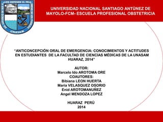 “ANTICONCEPCIÓN ORAL DE EMERGENCIA: CONOCIMIENTOS Y ACTITUDES
EN ESTUDIANTES DE LA FACULTAD DE CIENCIAS MÉDICAS DE LA UNASAM
HUARAZ, 2014”
AUTOR:
Marcelo Ido AROTOMA ORE
COAUTORES:
Bibiana LEON HUERTA
Maria VELASQUEZ OSORIO
Enid AROTOMANUÑEZ
Angel MENDOZA LOPEZ
HUARAZ PERÚ
2014
UNIVERSIDAD NACIONAL SANTIAGO ANTÙNEZ DE
MAYOLO-FCM- ESCUELA PROFESIONAL OBSTETRICIA
 