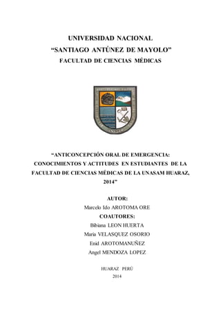 UNIVERSIDAD NACIONAL
“SANTIAGO ANTÚNEZ DE MAYOLO”
FACULTAD DE CIENCIAS MÉDICAS
“ANTICONCEPCIÓN ORAL DE EMERGENCIA:
CONOCIMIENTOS Y ACTITUDES EN ESTUDIANTES DE LA
FACULTAD DE CIENCIAS MÉDICAS DE LA UNASAM HUARAZ,
2014”
AUTOR:
Marcelo Ido AROTOMA ORE
COAUTORES:
Bibiana LEON HUERTA
Maria VELASQUEZ OSORIO
Enid AROTOMANUÑEZ
Angel MENDOZA LOPEZ
HUARAZ PERÚ
2014
 