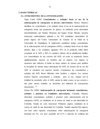 12
3. BASES TEÒRICAS
3.1. ANTECEDENTES DE LA INVESTIGACIÓN:
Tapia Curiel (2008) Conocimientos y actitudes hacia el uso de la
anticoncepción de emergencia en jóvenes universitarios. México. Objetivo:
identificar los conocimientos y las actitudes hacia el uso de la anticoncepción de
emergencia desde una perspectiva de género, en población joven universitaria
derechohabientes del Instituto Mexicano del Seguro Social. Método: encuesta
transversal cualicuantitativa aplicada a los 583 estudiantes universitarios de
primer ingreso del Centro Universitario de Ciencias de la Salud de la
Universidad de Guadalajara, la exploración cuantitativa incluyo conocimientos
de la anticoncepción oral de emergencia (AOE) y actitudes hacia el uso de dicho
método, llego a los resultados siguientes: 95% de la población refirió haber
escuchado de la AOE y 80% la considero método útil de planificación familiar,
Los conocimientos de uso correcto del AOE, así como su aceptación, fueron
significativamente mayores en hombres que en mujeres. Las mujeres se
mostraron más reflexivas al incluir un mayor número de razones para justificar
la necesidad de obtener mayor información del AOE, las razones del no uso del
AOE se vincularon con aspectos morales. Conclusiones: los conocimientos y
actitudes del AOE fueron diferentes entre hombres y mujeres. Los varones
tuvieron mayores conocimientos y actitudes para su uso. Aunque casi la
totalidad ha escuchado sobre el AOE, apenas la mitad conoce su uso correcto y
una parte mostro actitudes no favorables por influencia de concepciones
eticomorales. (5)
Gómez Pio (2008) Anticoncepción de emergencia hormonal: conocimientos,
actitudes y prácticas en estudiantes universitarias. Colombia. Objetivo:
determinar conocimientos, actitudes y practicas sobre anticoncepción oral de
emergencia (AOE), en estudiantes de la carrera de salud en una universidad de
Colombia. Estudio de corte transversal. Población: mujeres estudiantes de la
carrera de salud de una universidad de Colombia. Tamaño muestral 496 mujeres,
con base sobre supuesto conocimiento sobre anticoncepción de emergencia
hormonal del 2%, con peor aceptable del 0,1% e intervalo de confianza del
 