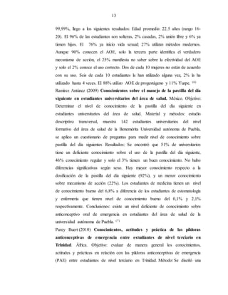 13
99,99%, llego a los siguientes resultados: Edad promedio: 22.5 años (rango 16-
20). El 96% de las estudiantes son solteras, 2% casadas, 2% unión libre y 6% ya
tienen hijos. El 76% ya inicio vida sexual; 27% utilizan métodos modernos.
Aunque 90% conocen el AOE, solo la tercera parte identifica el verdadero
mecanismo de acción, el 25% manifiesta no saber sobre la efectividad del AOE
y solo el 2% conoce el uso correcto. Dos de cada 10 mujeres no están de acuerdo
con su uso. Seis de cada 10 estudiantes la han utilizado alguna vez, 2% la ha
utilizado hasta 4 veces. El 88% utilizo AOE de progestágeno y 11% Yuzpe. (6)
Ramírez Antúnez (2009) Conocimientos sobre el manejo de la pastilla del día
siguiente en estudiantes universitarios del área de salud. México. Objetivo:
Determinar el nivel de conocimiento de la pastilla del día siguiente en
estudiantes universitarios del área de salud. Material y métodos: estudio
descriptivo transversal, muestra 142 estudiantes universitarios del nivel
formativo del área de salud de la Benemérita Universidad autónoma de Puebla,
se aplico un cuestionario de preguntas para medir nivel de conocimiento sobre
pastilla del día siguientes Resultados: Se encontró que 51% de universitarios
tiene un deficiente conocimiento sobre el uso de la pastilla del día siguiente,
46% conocimiento regular y solo el 3% tienen un buen conocimiento. No hubo
diferencias significativas según sexo. Hay mayor conocimiento respecto a la
dosificación de la pastilla del día siguiente (92%), y un menor conocimiento
sobre mecanismo de acción (22%). Los estudiantes de medicina tienen un nivel
de conocimiento bueno del 6,8% a diferencia de los estudiantes de estomatología
y enfermería que tienen nivel de conocimiento bueno del 0,1% y 2,1%
respectivamente. Conclusiones: existe un nivel deficiente de conocimiento sobre
anticonceptivo oral de emergencia en estudiantes del área de salud de la
universidad autónoma de Puebla. (7)
Parey Buert (2010) Conocimientos, actitudes y práctica de las píldoras
anticonceptivas de emergencia entre estudiantes de nivel terciario en
Trinidad. África. Objetivo: evaluar de manera general los conocimientos,
actitudes y prácticas en relación con las píldoras anticonceptivas de emergencia
(PAE) entre estudiantes de nivel terciario en Trinidad. Método: Se diseñó una
 