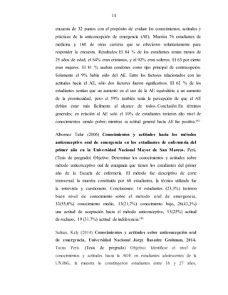 14
encuesta de 32 puntos con el propósito de evaluar los conocimientos, actitudes y
prácticas de la anticoncepción de emergencia (AE). Muestra 76 estudiantes de
medicina y 160 de otras carreras que se ofrecieron voluntariamente para
responder la encuesta. Resultados: El 84 % de los estudiantes tenían menos de
25 años de edad, el 64% eran cristianos, y el 92% eran solteros. El 63 por ciento
eran mujeres. El 81 % usaban condones como tipo principal de contracepción.
Solamente el 9% había oído del AE. Entre los factores relacionados con las
actitudes hacia el AE, sólo dos factores fueron significativos. El 62 % de los
estudiantes sentían que un aumento en el uso de la AE equivaldría a un aumento
de la promiscuidad, pero el 59% también tenía la percepción de que el AE
debían estar más fácilmente al alcance de todos. Conclusión: En términos
generales; en relación al AE solo el 10% de estudiantes tuvieron alto nivel de
conocimientos siendo pobre; mientras su actitud general hacia AE fue positiva.(8)
Albornoz Tafur (2006) Conocimientos y actitudes hacia los métodos
anticonceptivo oral de emergencia en los estudiantes de enfermería del
primer año en la Universidad Nacional Mayor de San Marcos. Perú.
(Tesis de pregrado) Objetivo: Determinar los conocimientos y actitudes sobre
método anticonceptivo oral de emergencia que tienen los estudiantes del primer
año de la Escuela de enfermería. El método fue descriptivo de corte
transversal; la muestra constituida por 60 estudiantes, la técnica utilizada fue
la entrevista y cuestionario. Conclusiones: 14 estudiantes (23,3%) tuvieron
buen nivel de conocimiento sobre el método oral de emergencia,
33(55,0%) conocimiento medio, 13(21,7%) conocimiento bajo, 26(43,3%)
una actitud de aceptación hacia el método anticonceptivo, 15(25%) actitud
de rechazo, 19 (31.7%) actitud de indiferencia.(9)
Salinas, Kely (2014) Conocimientos y actitudes sobre anticoncepción oral
de emergencia, Universidad Nacional Jorge Basadre Grohman, 2014.
Tacna Perú. (Tesis de pregrado) Objetivo: Identificar el nivel de
conocimientos y actitudes hacia la AOE en estudiantes adolescentes de la
UNJBG, la muestra lo constituyeron estudiantes entre 16 y 27 años,
 
