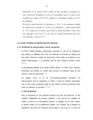 15
matriculados en el periodo 2014, estudio de tipo descriptivo, prospectivo de
corte transversal. Resultados: El nivel de conocimiento bueno se ubica en las
Facultades de estudio con 93,75%; seguido de conocimiento regular en 6,11%
de estudiantes.
El nivel de actitud favorable se determino en 58,14 % de estudiantes, seguido
de actitud poco favorable en 23,26 % de estudiantes y actitud desfavorable
en 18,3; según sexo se observa que el nivel de actitud favorable se ubica en el
sexo masculino con 67,44 %; y con nivel de actitud desfavorable está en el
sexo femenino con 60, 0 %.(10)
3.2. BASES TEÓRICAS PROPIAMENTE DICHAS:
3. 2.1. Definición de anticoncepción oral de emergencia
El AOE, también llamada contracepción poscoital, es una de las alternativas
que pueden ser utilizadas para evitar un embarazo no deseado en mujeres que
han tenido relaciones sexuales sin protección, si han tenido un accidente con su
método anticonceptivo, o en pacientes que han sido víctimas de abuso sexual.
(2,3,11)
La Organización Mundial de la Salud (OMS) define a la AOE como "métodos
hormonales que pueden ser usados para prevenir un embarazo luego de una
relación sexual sin protección". (11)
En algunos casos se le da un concepto meramente hormonal: "La
anticoncepción oral de emergencia se refiere a todos los métodos hormonales
que se usan como emergencia, luego de una relación sexual sin protección, para
evitar un embarazo no deseado". (1,2,11)
a. Reseña histórica
Para la prevención de una gestación después del coito sin protección, se han
realizado multiplicidad de acciones empíricas y que carecen por completo de
validez a la luz de los conocimientos actuales. A mediados de los años setenta,
el alemán pionero de la planificación familiar, Ary Haspels, fue el primero en
administrar altas dosis de estrógenos post-coitales a una joven de 13 años de
 