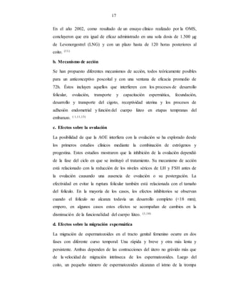 17
En el año 2002, como resultado de un ensayo clínico realizado por la OMS,
concluyeron que era igual de eficaz administrado en una sola dosis de 1.500 µg
de Levonorgestrel (LNG) y con un plazo hasta de 120 horas posteriores al
coito. (11)
b. Mecanismo de acción
Se han propuesto diferentes mecanismos de acción, todos teóricamente posibles
para un anticonceptivo poscoital y con una ventana de eficacia promedio de
72h. Éstos incluyen aquellos que interfieren con los procesos de desarrollo
folicular, ovulación, transporte y capacitación espermática, fecundación,
desarrollo y transporte del cigoto, receptividad uterina y los procesos de
adhesión endometrial y función del cuerpo lúteo en etapas tempranas del
embarazo. ( 1,11,13)
c. Efectos sobre la ovulación
La posibilidad de que la AOE interfiera con la ovulación se ha explorado desde
los primeros estudios clínicos mediante la combinación de estrógenos y
progestina. Estos estudios mostraron que la inhibición de la ovulación dependió
de la fase del ciclo en que se instituyó el tratamiento. Su mecanismo de acción
está relacionado con la reducción de los niveles séricos de LH y FSH antes de
la ovulación causando una ausencia de ovulación o su postergación. La
efectividad en evitar la ruptura folicular también está relacionada con el tamaño
del folículo. En la mayoría de los casos, los efectos inhibitorios se observan
cuando el folículo no alcanza todavía un desarrollo completo (<18 mm);
empero, en algunos casos estos efectos se acompañan de cambios en la
disminución de la funcionalidad del cuerpo lúteo. (1,14)
d. Efectos sobre la migración espermática
La migración de espermatozoides en el tracto genital femenino ocurre en dos
fases con diferente curso temporal: Una rápida y breve y otra más lenta y
persistente. Ambas dependen de las contracciones del útero no grávido más que
de la velocidad de migración intrínseca de los espermatozoides. Luego del
coito, un pequeño número de espermatozoides alcanzan el istmo de la trompa
 