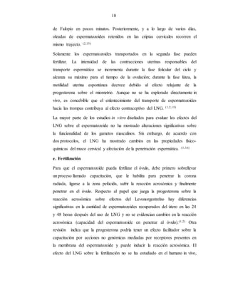 18
de Falopio en pocos minutos. Posteriormente, y a lo largo de varios días,
oleadas de espermatozoides retenidos en las criptas cervicales recorren el
mismo trayecto. (2,15)
Solamente los espermatozoides transportados en la segunda fase pueden
fertilizar. La intensidad de las contracciones uterinas responsables del
transporte espermático se incrementa durante la fase folicular del ciclo y
alcanza su máximo para el tiempo de la ovulación; durante la fase lútea, la
motilidad uterina espontánea decrece debido al efecto relajante de la
progesterona sobre el miometrio. Aunque no se ha explorado directamente in
vivo, es concebible que el enlentecimiento del transporte de espermatozoides
hacia las trompas contribuya al efecto contraceptivo del LNG. (1,2,15)
La mayor parte de los estudios in vitro diseñados para evaluar los efectos del
LNG sobre el espermatozoide no ha mostrado alteraciones significativas sobre
la funcionalidad de los gametos masculinos. Sin embargo, de acuerdo con
dos protocolos, el LNG ha mostrado cambios en las propiedades físico-
químicas del moco cervical y afectación de la penetración espermática. (1,16)
e. Fertilización
Para que el espermatozoide pueda fertilizar el óvulo, debe primero sobrellevar
un proceso llamado capacitación, que le habilita para penetrar la corona
radiada, ligarse a la zona pelúcida, sufrir la reacción acrosómica y finalmente
penetrar en el óvulo. Respecto al papel que juega la progesterona sobre la
reacción acrosómica sobre efectos del Levonorgestrelno hay diferencias
significativas en la cantidad de espermatozoides recuperados del útero en las 24
y 48 horas después del uso de LNG y no se evidencian cambios en la reacción
acrosómica (capacidad del espermatozoide en penetrar al óvulo).(1,2) Otra
revisión indica que la progesterona podría tener un efecto facilitador sobre la
capacitación por acciones no genómicas mediadas por receptores presentes en
la membrana del espermatozoide y puede inducir la reacción acrosómica. El
efecto del LNG sobre la fertilización no se ha estudiado en el humano in vivo,
 