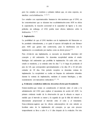 19
pero los estudios en roedores y primates indican que, en estas especies, no
interfiere con la fertilización. (1,16,17)
Los estudios con espermatozoides humanos in vitro mostraron que el LNG, en
las concentraciones que se alcanzan tras su administración como AOE no afecta
la capacitación, la reacción acrosomal ni la capacidad de ligarse a la zona
pelúcida; sin embargo, el LNG podría tener efectos indirectos sobre la
fertilización. (1, 16,17)
f. Implantación
La posibilidad de que el LNG interfiera con la implantación del blastocisto se
ha postulado reiteradamente, y es quizá el aspecto del empleo de este fármaco
para AOE que genera más controversia, pues la interferencia con la
implantación es considerada por muchos como un aborto precoz.(17)
Para el éxito de una implantación, es necesario un desarrollo sincrónico del
concepto y del endometrio. Se denomina receptividad uterina al estado
fisiológico del endometrio que posibilita la implantación. En cada ciclo, este
estado es transitorio, y se extiende entre los días 7 a 11 luego de producido el
pico de LH, que corresponden aproximadamente a los días 20 a 24 del ciclo
estándar de 28 días. Este período receptivo se denomina ventana de
implantación. La receptividad se evalúa en biopsias de endometrio obtenidas
durante la ventana de implantación, mediante el examen histológico, y más
recientemente con marcadores moleculares.(17, 18)
g. Evidencias estadísticas indirectas descartan efectos post fecundación
Existen modelos que toman en consideración el intervalo entre el coito y la
administración del LNG para explicar el mecanismo de acción del AOE. La
primera evidencia resultó de la observación de que la eficacia es mayor a
medida que el intervalo es menor y la segunda de que la falla del método es
directamente proporcional al intervalo entre el coito y el tratamiento.
Estas evidencias sugieren que los efectos anticonceptivos de este método se
localizan antes de la implantación del concepto, ya que este proceso
temporalmente se lleva a cabo 8 a 11 días después de la ovulación. Por otra
 