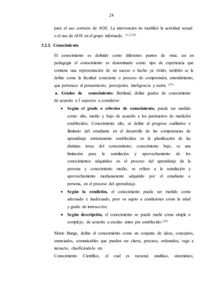 24
para el uso correcto de AOE. La intervención no modificó la actividad sexual
o el uso de AOE en el grupo informado. (1,2,24)
3.2.2. Conocimiento
El conocimiento es definido como diferentes puntos de vista; así en
pedagogía el conocimiento es denominado como: tipo de experiencia que
contiene una representación de un suceso o hecho ya vivido; también se le
define como la facultad consciente o proceso de comprensión, entendimiento,
que pertenece al pensamiento, percepción, inteligencia y razón. (25)
a. Grados de conocimiento: Bertland, define grados de conocimiento
de acuerdo a 3 aspectos a considerar:
 Según el grado o criterios de conocimiento, puede ser medido
como: alto, medio y bajo de acuerdo a los parámetros de medición
establecidos. Conocimiento alto, se define al progreso cualitativo e
ilimitado del estudiante en el desarrollo de las competencias de
aprendizaje estrictamente establecidos en la planificación de las
distintas áreas del conocimiento; conocimiento bajo, es una
limitación para la asimilación y aprovechamiento de los
conocimientos adquiridos en el proceso del aprendizaje de la
persona y conocimiento medio, se refiere a la asimilación y
aprovechamiento medianamente adquirido por el estudiante o
persona, en el proceso del aprendizaje.
 Según la condición, el conocimiento puede ser medido como
adecuado e inadecuado, pero va sujeto a condiciones como la edad
y grado de instrucción.
 Según descripción, el conocimiento se puede medir como simple o
complejo, de acuerdo a escalas antes pre establecido.(26)
Mario Bunge, define al conocimiento como un conjunto de ideas, conceptos,
enunciados, comunicables que pueden ser claros, precisos, ordenados, vago e
inexacto, clasificándolo en:
Conocimiento Científico, el cual es racional, analítico, sistemático,
 