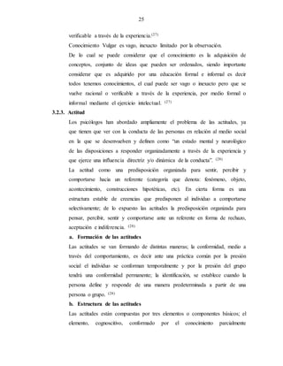 25
verificable a través de la experiencia.(27)
Conocimiento Vulgar es vago, inexacto limitado por la observación.
De lo cual se puede considerar que el conocimiento es la adquisición de
conceptos, conjunto de ideas que pueden ser ordenados, siendo importante
considerar que es adquirido por una educación formal e informal es decir
todos tenemos conocimientos, el cual puede ser vago o inexacto pero que se
vuelve racional o verificable a través de la experiencia, por medio formal o
informal mediante el ejercicio intelectual. (27)
3.2.3. Actitud
Los psicólogos han abordado ampliamente el problema de las actitudes, ya
que tienen que ver con la conducta de las personas en relación al medio social
en la que se desenvuelven y definen como “un estado mental y neurológico
de las disposiciones a responder organizadamente a través de la experiencia y
que ejerce una influencia directriz y/o dinámica de la conducta”. (28)
La actitud como una predisposición organizada para sentir, percibir y
comportarse hacia un referente (categoría que denota: fenómeno, objeto,
acontecimiento, construcciones hipotéticas, etc). En cierta forma es una
estructura estable de creencias que predisponen al individuo a comportarse
selectivamente; de lo expuesto las actitudes la predisposición organizada para
pensar, percibir, sentir y comportarse ante un referente en forma de rechazo,
aceptación e indiferencia. (28)
a. Formación de las actitudes
Las actitudes se van formando de distintas maneras; la conformidad, medio a
través del comportamiento, es decir ante una práctica común por la presión
social el individuo se conforman temporalmente y por la presión del grupo
tendrá una conformidad permanente; la identificación, se establece cuando la
persona define y responde de una manera predeterminada a partir de una
persona o grupo. (28)
b. Estructura de las actitudes
Las actitudes están compuestas por tres elementos o componentes básicos; el
elemento, cognoscitivo, conformado por el conocimiento parcialmente
 