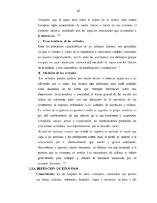 26
verdadero que el sujeto tiene sobre el objeto de la actitud; toda actitud
incorpora algún conocimiento de modo directo a través de una creencia; el
elemento afectivo, constituido por los aspectos emocionales que acompañan a
la motivación. (28)
c. Características de las actitudes
Entre las principales características de las actitudes tenemos: son aprendidas
ya que se forman a través de la experiencia y representan cambios potenciales
en nuestro comportamiento, por lo tanto no son innatas; son dinámicas porque
cumplen un papel importante motivacional vinculado al sujeto con los objetos
de la realidad y son susceptibles de modificación o sustitución.( )
d. Medición de las actitudes
Las actitudes pueden medirse por medio directo o indirecto según sea o no
advertidas por el sujeto. Las técnicas más elaboradas para medir actitudes
están diseñadas de tal forma que obtengan información sobre dos
dimensiones: direccionalidad e intensidad, la forma general de las escalas del
objeto de referencia, junto con una indicación de la intensidad de sus
sentimientos al respecto; refiriéndose a las actitudes de aceptación y rechazo.
La actitud de aceptación es positiva cuando se organiza, la propia conducta en
pro del establecimiento de una relación en la que predomina la aceptación,
estimación, apoyo, ayuda y cooperación; las manifestaciones principales de
esta actitud se traduce en comportamiento que se describe como:
Actitud de rechazo: cuando una actitud es negativa se presenta el recelo que
aleja a las personas y las predisponen contra suya; el recelo es opuesto a la
cooperación por el distanciamiento que suscita y genera aislamiento,
desconfianza y agresión, siendo mecanismo de defensa con que responde a la
persona que se encuentra en tensión. Los mecanismos de defensa se utilizan
generalmente para anticipar y detener la intensidad provocada por un
estímulo frustrante. (28)
3.2.4. DEFINICIÓN DE TÉRMINOS
Conocimiento: Es un conjunto de ideas, conceptos, enunciados que pueden
ser claros, precisos, ordenados, fundados, vagos o inexactos; en base a ello
 