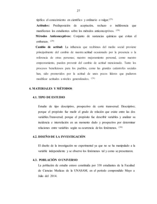 27
tipifica el conocimiento en científico y ordinario o vulgar.(25)
Actitudes: Predisposición de aceptación, rechazo o indiferencia que
manifiestan los estudiantes sobre los métodos anticonceptivos. (28)
Métodos Anticonceptivos: Conjunto de sustancias químicas que evitan el
embarazo. (29)
Cambio de actitud: La influencia que recibimos del medio social proviene
principalmente del cambio de nuestra actitud ocasionado por la presencia o la
referencia de otras personas; nuestro mejoramiento personal, como nuestro
empeoramiento, pueden provenir del cambio de actitud mencionado. Tanto los
procesos beneficiosos para los pueblos, como las grandes catástrofes sociales
han, sido promovidos por la actitud de unos pocos líderes que pudieron
modificar actitudes a niveles generalizados. (28)
4. MATERIALES Y MÉTODOS
4.1. TIPO DE ESTUDIO
Estudio de tipo descriptivo, prospectivo de corte transversal. Descriptivo;
porque el propósito fue medir el grado de relación que existe entre las dos
variables.Transversal; porque el propósito fue describir variables y analizar su
incidencia e interrelación en un momento dado y prospectivo por determinar
relaciones entre variables según su ocurrencia de los fenómenos. (30)
4.2. DISEÑO DE LA INVESTIGACIÒN
El diseño de la investigación no experimental ya que no se ha manipulado a la
variable independiente y se observo los fenómenos tal y como se presentaron.
4.3. POBLACIÓN O UNIVERSO
La población de estudio estuvo constituída por 338 estudiantes de la Facultad
de Ciencias Medicas de la UNASAM, en el período comprendido Mayo a
Julio del 2014.
 