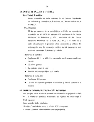 28
4.4. UNIDAD DE ANÁLISIS Y MUESTRA
4.4.1. Unidad de análisis:
Estuvo constituido por cada estudiante de las Escuelas Profesionales
de Enfermería y Obstetricia de la Facultad de Ciencias Medicas de la
UNASAM.
4.4.2. Muestra:
El tipo de muestreo fue no probabilístico o dirigido por conveniencia
constituido por el 100% del universo (170 estudiantes de la Escuela
Profesional de Enfermería y 160 estudiantes de las Escuela
Profesional Obstetricia, de la FCM-UNASAM); a los cuales se le
aplico el cuestionario de preguntas sobre conocimientos y actitudes del
anticonceptivo oral de emergencia o píldora del día siguiente; se tuvo
en cuenta los criterios de inclusión y exclusión.
Criterios de inclusión:
 Estudiantes del I al VIII ciclo matriculadas en el semestre académico
2014-II
 De ambos géneros
 De cualquier rango de edad
 Los que aceptaron participar en el estudio
Criterios de exclusión:
 Estudiantes del Internado
 Los que no aceptaron participar en el estudio y rehúsan contestar a la
encuesta.
4.5. INSTRUMENTOS DE RECOPILACIÓN DE DATOS
Para recopilar datos de estudio se utilizo un cuestionario de preguntas (Anexo
Nº 1) el cual ha sido elaborado de acuerdo a los objetivos del estudio según el
detalle siguiente:
Datos generales de los estudiantes
I Sección: Conocimientos sobre el método AOE (6 preguntas)
II Sección: Actitudes sobre el método AOE (3 preguntas)
 