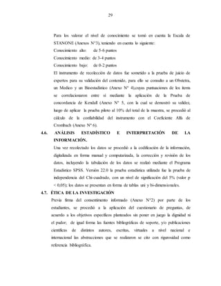 29
Para los valorar el nivel de conocimiento se tomó en cuenta la Escala de
STANONE (Anexos N°3), teniendo en cuenta lo siguiente:
Conocimiento alto: de 5-6 puntos
Conocimiento medio: de 3-4 puntos
Conocimiento bajo: de 0-2 puntos
El instrumento de recolección de datos fue sometido a la prueba de juicio de
expertos para su validación del contenido, para ello se consulto a un Obstetra,
un Medico y un Bioestadístico (Anexo Nº 4),cuyas puntuaciones de los ítems
se correlacionaron entre sí mediante la aplicación de la Prueba de
concordancia de Kendall (Anexo Nº 5, con la cual se demostró su validez,
luego de aplicar la prueba piloto al 10% del total de la muestra, se procedió al
cálculo de la confiabilidad del instrumento con el Coeficiente Alfa de
Crombach (Anexo Nº 6).
4.6. ANÁLISIS ESTADÍSTICO E INTERPRETACIÓN DE LA
INFORMACIÓN.
Una vez recolectado los datos se procedió a la codificación de la información,
digitalizada en forma manual y computarizada, la corrección y revisión de los
datos, incluyendo la tabulación de los datos se realizó mediante el Programa
Estadístico SPSS. Versión 22.0 la prueba estadística utilizada fue la prueba de
independencia del Chi-cuadrado, con un nivel de significación del 5% (valor p
< 0,05); los datos se presentan en forma de tablas uni y bi-dimensionales.
4.7. ÉTICA DE LA INVESTIGACIÓN
Previa firma del consentimento informado (Anexo N°2) por parte de los
estudiantes, se procedió a la aplicación del cuestionario de preguntas, de
acuerdo a los objetivos específicos planteados sin poner en juego la dignidad ni
el pudor; de igual forma las fuentes bibliográficas de soporte, y/o publicaciones
cientificas de distintos autores, escritas, virtuales a nivel nacional e
internacional las abstracciones que se realizaron se cito con rigurosidad como
referencia bibliográfica.
 