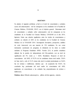 iii
RESÚMEN
Se planteo el siguiente problema: ¿Cuál es el nivel de conocimiento y actitudes
acerca del anticonceptivo oral de emergencia en los estudiantes de la Facultad de
Ciencias Médicas, UNASAM, 2014?, con el objetivo general: Determinar nivel
de conocimiento y actitudes sobre anticonceptivo oral de emergencia en los
estudiantes de la Facultad de Ciencias Médicas, UNASAM en el año 2014,
hipótesis: Existe una relación significativa entre los niveles de conocimientos y
actitudes en relación al AOE en los estudiantes de la Facultad de Ciencias
Medicas de la UNASAM 2014. Investigación descriptiva, prospectiva, analítico
de corte transversal, con una muestra de 338 estudiantes. Se uso como
instrumento cuestionario de preguntas; la tabulación de los datos se realizó
mediante el Programa Estadístico SPSS. Versión 22.0, la prueba estadística
utilizada fue la prueba de independencia del Chi-cuadrado, con un nivel de
significación del 5% (valor p < 0,05). Resultados: Respecto al nivel de
conocimientos del AOE, el 55,3% de los estudiantes tienen nivel medio, 29,6%
de bajo nivel y solo el 15,1% tienen alto nivel; la actitud predominante en 54,4%
fue de rechazo e indiferencia, mientras que de aceptación fue 45,6%. En
conclusión hay predominio del nivel medio de conocimiento del AOE,
igualmente; en concordancia a las actitudes hay preponderancia de rechazo e
indiferencia.
Palabras clave: Método anticonceptivo, píldora del día siguiente, relación.
 