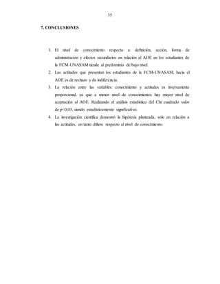 35
7. CONCLUSIONES
1. El nivel de conocimiento respecto a: definición, acción, forma de
administración y efectos secundarios en relación al AOE en los estudiantes de
la FCM-UNASAM tiende al predominio de bajo nivel.
2. Las actitudes que presentan los estudiantes de la FCM-UNASAM, hacia el
AOE es de rechazo y de indiferencia.
3. La relación entre las variables: conocimiento y actitudes es inversamente
proporcional, ya que a menor nivel de conocimientos hay mayor nivel de
aceptación al AOE. Realizando el análisis estadístico del Chi cuadrado valor
de p<0,05, siendo estadísticamente significativo.
4. La investigación científica demostró la hipótesis planteada, solo en relación a
las actitudes, en tanto difiere respecto al nivel de conocimiento.
 