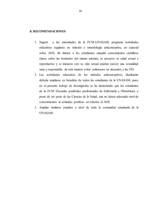36
8. RECOMENDACIONES
1. Sugerir a las autoridades de la FCM-UNASAM, programe actividades
educativas regulares en relación a metodología anticonceptiva, en especial
sobre AOE, fin inducir a los estudiantes adquirir conocimientos científicos
claros sobre las bondades del mismo además; se preserve su salud sexual y
reproductiva y si iniciaron con su vida sexual puedan ejercer una sexualidad
sana y responsable, de esta manera evitar embarazos no deseados y las ITS.
2. Las actividades educativas de los métodos anticonceptivos, idealmente
debería ampliarse en beneficio de todos los estudiantes de la UNASAM, pues;
en el presente trabajo de investigación se ha demostrado que los estudiantes
de la FCM (Escuelas académico profesionales de Enfermería y Obstetricia), a
pesar de ser parte de las Ciencias de la Salud, aun no tienen adecuado nivel de
conocimientos ni actitudes positivas en relación al AOE.
3. Ampliar similares estudios a nivel de toda la comunidad estudiantil de la
UNASAM.
 