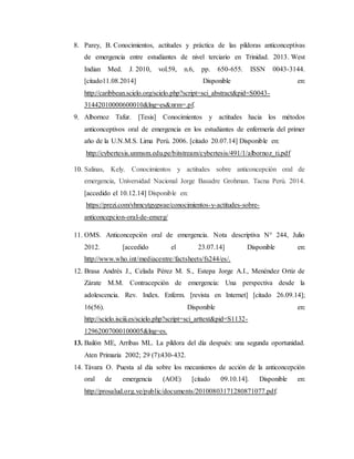8. Parey, B. Conocimientos, actitudes y práctica de las píldoras anticonceptivas
de emergencia entre estudiantes de nivel terciario en Trinidad. 2013. West
Indian Med. J. 2010, vol.59, n.6, pp. 650-655. ISSN 0043-3144.
[citado11.08.2014] Disponible en:
http://caribbean.scielo.org/scielo.php?script=sci_abstract&pid=S0043-
31442010000600010&lng=es&nrm=.pf.
9. Albornoz Tafur. [Tesis] Conocimientos y actitudes hacia los métodos
anticonceptivos oral de emergencia en los estudiantes de enfermería del primer
año de la U.N.M.S. Lima Perú. 2006. [citado 20.07.14] Disponible en:
http://cybertesis.unmsm.edu.pe/bitstream/cybertesis/491/1/albornoz_ti.pdf
10. Salinas, Kely. Conocimientos y actitudes sobre anticoncepción oral de
emergencia, Universidad Nacional Jorge Basadre Grohman. Tacna Perú. 2014.
[accedido el 10.12.14] Disponible en:
https://prezi.com/vhmcytgygwae/conocimientos-y-actitudes-sobre-
anticoncepcion-oral-de-emerg/
11. OMS. Anticoncepción oral de emergencia. Nota descriptiva N° 244, Julio
2012. [accedido el 23.07.14] Disponible en:
http://www.who.int/mediacentre/factsheets/fs244/es/.
12. Brasa Andrés J., Celada Pérez M. S., Estepa Jorge A.I., Menéndez Ortiz de
Zárate M.M. Contracepción de emergencia: Una perspectiva desde la
adolescencia. Rev. Index. Enferm. [revista en Internet] [citado 26.09.14];
16(56). Disponible en:
http://scielo.isciii.es/scielo.php?script=sci_arttext&pid=S1132-
12962007000100005&lng=es.
13. Bailón ME, Arribas ML. La píldora del día después: una segunda oportunidad.
Aten Primaria 2002; 29 (7):430-432.
14. Távara O. Puesta al día sobre los mecanismos de acción de la anticoncepción
oral de emergencia (AOE) [citado 09.10.14]. Disponible en:
http://prosalud.org.ve/public/documents/20100803171280871077.pdf.
 