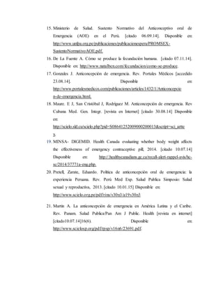 15. Ministerio de Salud. Sustento Normativo del Anticonceptivo oral de
Emergencia (AOE) en el Perú. [citado 06.09.14]. Disponible en:
http://www.unfpa.org.pe/publicaciones/publicacionesperu/PROMSEX-
SustentoNormativoAOE.pdf.
16. De La Fuente A. Cómo se produce la fecundación humana. [citado 07.11.14].
Disponible en: http://www.natalben.com/fecundacion/como-se-produce.
17. Gonzales J. Anticoncepción de emergencia. Rev. Portales Médicos [accedido
23.08.14]. Disponible en:
http://www.portalesmedicos.com/publicaciones/articles/1432/1/Anticoncepcio
n-de-emergencia.html.
18. Maure. E J, San Cristóbal J, Rodríguez M. Anticoncepción de emergencia. Rev
Cubana Med. Gen. Integr. [revista en Internet] [citado 30.08.14] Disponible
en:
http://scielo.sld.cu/scielo.php?pid=S08641252009000200013&script=sci_artte
x.
19. MINSA- DIGEMID. Health Canada evaluating whether body weight affects
the effectiveness of emergency contraceptive pill, 2014. [citado 10.07.14]
Disponible en: http://.healthycanadians.gc.ca/recall-alert-rappel-avis/hc-
sc/2014/37771a-eng.php.
20. Pretell, Zarate, Eduardo. Política de anticoncepción oral de emergencia: la
experiencia Peruana. Rev. Perú Med Exp. Salud Publica Simposio: Salud
sexual y reproductiva, 2013. [citado 10.01.15] Disponible en:
http://www.scielo.org.pe/pdf/rins/v30n3/a19v30n3
21. Martin A. La anticoncepción de emergencia en América Latina y el Caribe.
Rev. Panam. Salud Publica/Pan Am J Public. Health [revista en internet]
[citado10.07.14]16(6). Disponible en:
http://www.scielosp.org/pdf/rpsp/v16n6/23691.pdf.
 