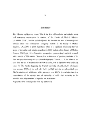 iv
ABSTRACT
The following problem was posed: What is the level of knowledge and attitudes about
oral emergency contraception in students of the Faculty of Medical Sciences,
UNASAM, 2014 ?, with the overall objective: To determine the level of knowledge and
attitudes about oral contraception Emergency students of the Faculty of Medical
Sciences, UNASAM in 2014, hypothesis: There is a significant relationship between
levels of knowledge and attitudes regarding the EOC students of the Faculty of Medical
Sciences UNASAM 2014.Descriptive, prospective, cross-sectional analytical research
with a sample of 338 students. Was used as an instrument of questions; tabulation of the
data was performed using the SPSS statistical program. Version 22, 0, the statistical test
used was the test of independence of the Chi-square, with a significance level of 5% (p
value <0, 05). Results: Regarding the level of knowledge of AOE, 55,3% of students
have average, 29,6% of low and only 15,1% had high level; the prevailing attitude was
54,4% rejection and indifference, while acceptance was 45,6%. In conclusion there is a
predominance of the average level of knowledge of AOE, also; according to the
attitudes there preponderance of rejection and indifference.
Keywords: Birth control pill the next day relationship.
 