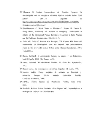 22. Villanueva R. Instituto Interamericano de Derechos Humanos La
anticoncepción oral de emergencia: el debate legal en América Latina. 2008
[citado 25.07.14] Disponible en:
http://lac.unfpa.org/webdav/site/lac/shared/DOCUMENTS/2008/Libro%203.%
20Anticoncepcion%20oral.pdf.
23. Díaz-Olavarrieta C, Norris Turner A, Ellertson C, Helzner JF, Ezcurra E.
Policy climate, scholarship, and provision of emergency contraception at
affiliates of the International Planned Parenthood Federation in Latin America
and the Caribbean. Contraception. 002; 65:143–9.
24. Ortiz ME, Ortiz RE, Fuentes MA, Parraguez VH, Croxato HB. Post-coital
administration of levonorgestrel does not interfere with post-fertilization
events in the new-world monkey Cebus apella. Human Reproduction. 2004;
19(6):1352–6.
25. Russel, Berthland. El conocimiento humano: su alcance y sus limitaciones.
Madrid-España. 1969. Edit. Taurus, p 456.
26. Russel, Berthland, “El conocimiento humano”. Ed. Orbis S.A. Hyspamerica,
1983.
27. Bunge Mario. La investigación científica. España: Ed. Ariel, 1978.
28. Morales Vallejo, Pedro. Medición de actitudes en Psicología y
educación. Tercera Edición revisada. Universidad Pontifica
Comillas de Madrid, 2006.
29. MINSA. Norma Técnica de Planificación Familiar, Lima Perú,
2005.
30. Hernández Roberto, Carlos Fernández y Pilar Baptista.2003. Metodología de la
investigación. México DF.: Mc Graw-Hill.
 
