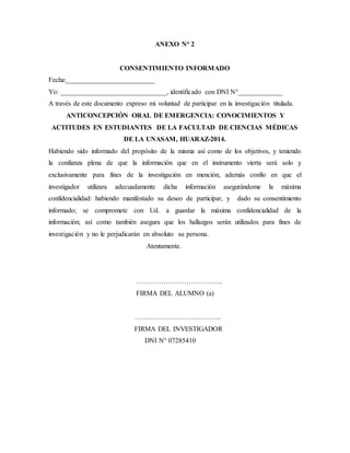 ANEXO N° 2
CONSENTIMIENTO INFORMADO
Fecha:__________________________
Yo: _______________________________, identificado con DNI N°_____________
A través de este documento expreso mi voluntad de participar en la investigación titulada.
ANTICONCEPCIÓN ORAL DE EMERGENCIA: CONOCIMIENTOS Y
ACTITUDES EN ESTUDIANTES DE LA FACULTAD DE CIENCIAS MÉDICAS
DE LA UNASAM, HUARAZ-2014.
Habiendo sido informado del propósito de la misma así como de los objetivos, y teniendo
la confianza plena de que la información que en el instrumento vierta será solo y
exclusivamente para fines de la investigación en mención; además confío en que el
investigador utilizara adecuadamente dicha información asegurándome la máxima
confidencialidad: habiendo manifestado su deseo de participar, y dado su consentimiento
informado; se compromete con Ud. a guardar la máxima confidencialidad de la
información; así como también asegura que los hallazgos serán utilizados para fines de
investigación y no le perjudicarán en absoluto su persona.
Atentamente.
………………………………..
FIRMA DEL ALUMNO (a)
………………………………..
FIRMA DEL INVESTIGADOR
DNI N° 07285410
 