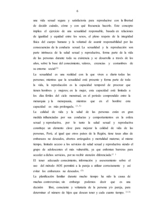 6
una vida sexual segura y satisfactoria para reproducirse con la libertad
de decidir cuándo, cómo y con qué frecuencia hacerlo. Este concepto
implica el ejercicio de una sexualidad responsable, basada en relaciones
de igualdad y equidad entre los sexos, el pleno respeto de la integridad
física del cuerpo humano y la voluntad de asumir responsabilidad por las
consecuencias de la conducta sexual. La sexualidad y la reproducción son
parte intrínseca de la salud sexual y reproductiva, forma parte de la vida
de las personas durante toda su existencia y se desarrolla a través de los
años, sobre la base del conocimiento, valores, creencias y costumbres de
su entorno social.(3)
La sexualidad es una realidad con la que viven a diario todas las
personas; mientras que la sexualidad está presente y forma parte de toda
la vida, la reproducción es la capacidad temporal de procrear que
tienen hombres y mujeres; en la mujer, esta capacidad está limitada a
los días fértiles del ciclo menstrual, en el período comprendido entre la
menarquia y la menopausia, mientras que en el hombre esta
capacidad es más prolongada. (1,3)
La calidad de vida y la salud de las personas están en gran
medida influenciadas por sus conductas y comportamientos en la esfera
sexual y reproductiva, por lo tanto la salud sexual y reproductiva
constituye un elemento clave para mejorar la calidad de vida de las
personas, Perú, al igual que otros países de la Región, tiene tasas altas de
embarazos no deseados, abortos arriesgados y mortalidad materna; al mismo
tiempo, limitado acceso a los servicios de salud sexual y reproductiva siendo el
grupo de adolescentes el más vulnerable, ya que enfrentan barreras para
acceder a dichos servicios, por no recibir atención diferenciada.(1 )
El tener adecuado conocimiento, información y asesoramiento sobre el
uso del método AOE permitirá a la pareja a utilizar correctamente y así
evitar los embarazos no deseados. (3)
La planificación familiar durante mucho tiempo ha sido la causa de
muchas controversias; sin embargo podemos decir que es una
decisión libre, consciente y voluntaria de la persona y/o pareja, para
determinar el número de hijos que desean tener y cada cuanto tiempo. (1,3)
 