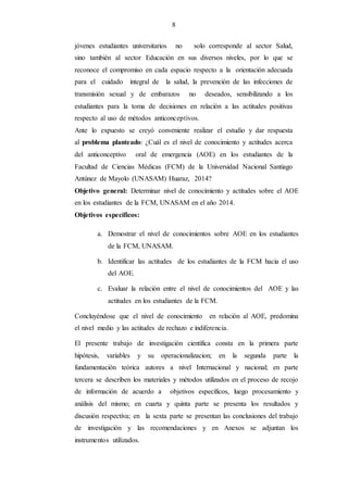 8
jóvenes estudiantes universitarios no solo corresponde al sector Salud,
sino también al sector Educación en sus diversos niveles, por lo que se
reconoce el compromiso en cada espacio respecto a la orientación adecuada
para el cuidado integral de la salud, la prevención de las infecciones de
transmisión sexual y de embarazos no deseados, sensibilizando a los
estudiantes para la toma de decisiones en relación a las actitudes positivas
respecto al uso de métodos anticonceptivos.
Ante lo expuesto se creyó conveniente realizar el estudio y dar respuesta
al problema planteado: ¿Cuál es el nivel de conocimiento y actitudes acerca
del anticonceptivo oral de emergencia (AOE) en los estudiantes de la
Facultad de Ciencias Médicas (FCM) de la Universidad Nacional Santiago
Antúnez de Mayolo (UNASAM) Huaraz, 2014?
Objetivo general: Determinar nivel de conocimiento y actitudes sobre el AOE
en los estudiantes de la FCM, UNASAM en el año 2014.
Objetivos específicos:
a. Demostrar el nivel de conocimientos sobre AOE en los estudiantes
de la FCM, UNASAM.
b. Identificar las actitudes de los estudiantes de la FCM hacia el uso
del AOE.
c. Evaluar la relación entre el nivel de conocimientos del AOE y las
actitudes en los estudiantes de la FCM.
Concluyéndose que el nivel de conocimiento en relación al AOE, predomina
el nivel medio y las actitudes de rechazo e indiferencia.
El presente trabajo de investigación científica consta en la primera parte
hipótesis, variables y su operacionalizacion; en la segunda parte la
fundamentación teórica autores a nivel Internacional y nacional; en parte
tercera se describen los materiales y métodos utilizados en el proceso de recojo
de información de acuerdo a objetivos específicos, luego procesamiento y
análisis del mismo; en cuarta y quinta parte se presenta los resultados y
discusión respectiva; en la sexta parte se presentan las conclusiones del trabajo
de investigación y las recomendaciones y en Anexos se adjuntan los
instrumentos utilizados.
 