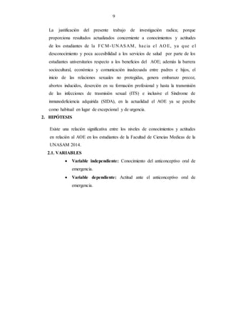 9
La justificación del presente trabajo de investigación radica; porque
proporciona resultados actualizados concerniente a conocimientos y actitudes
de los estudiantes de la FCM- UN ASAM, hacia el AO E, ya que e l
desconocimiento y poca accesibilidad a los servicios de salud por parte de los
estudiantes universitarios respecto a los beneficios del AOE; además la barrera
sociocultural, económica y comunicación inadecuada entre padres e hijos, el
inicio de las relaciones sexuales no protegidas, genera embarazo precoz,
abortos inducidos, deserción en su formación profesional y hasta la transmisión
de las infecciones de trasmisión sexual (ITS) e inclusive el Síndrome de
inmunodeficiencia adquirida (SIDA), en la actualidad el AOE ya se percibe
como habitual en lugar de excepcional y de urgencia.
2. HIPÓTESIS
Existe una relación significativa entre los niveles de conocimientos y actitudes
en relación al AOE en los estudiantes de la Facultad de Ciencias Medicas de la
UNASAM 2014.
2.1. VARIABLES
 Variable independiente: Conocimiento del anticonceptivo oral de
emergencia.
 Variable dependiente: Actitud ante el anticonceptivo oral de
emergencia.
 